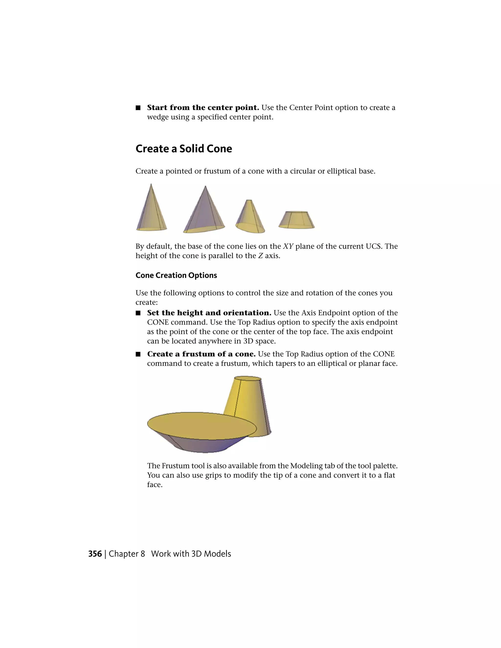■ Start from the center point. Use the Center Point option to create a
wedge using a specified center point.
Create a Solid Cone
Create a pointed or frustum of a cone with a circular or elliptical base.
By default, the base of the cone lies on the XY plane of the current UCS. The
height of the cone is parallel to the Z axis.
Cone Creation Options
Use the following options to control the size and rotation of the cones you
create:
■ Set the height and orientation. Use the Axis Endpoint option of the
CONE command. Use the Top Radius option to specify the axis endpoint
as the point of the cone or the center of the top face. The axis endpoint
can be located anywhere in 3D space.
■ Create a frustum of a cone. Use the Top Radius option of the CONE
command to create a frustum, which tapers to an elliptical or planar face.
The Frustum tool is also available from the Modeling tab of the tool palette.
You can also use grips to modify the tip of a cone and convert it to a flat
face.
356 | Chapter 8 Work with 3D Models
 