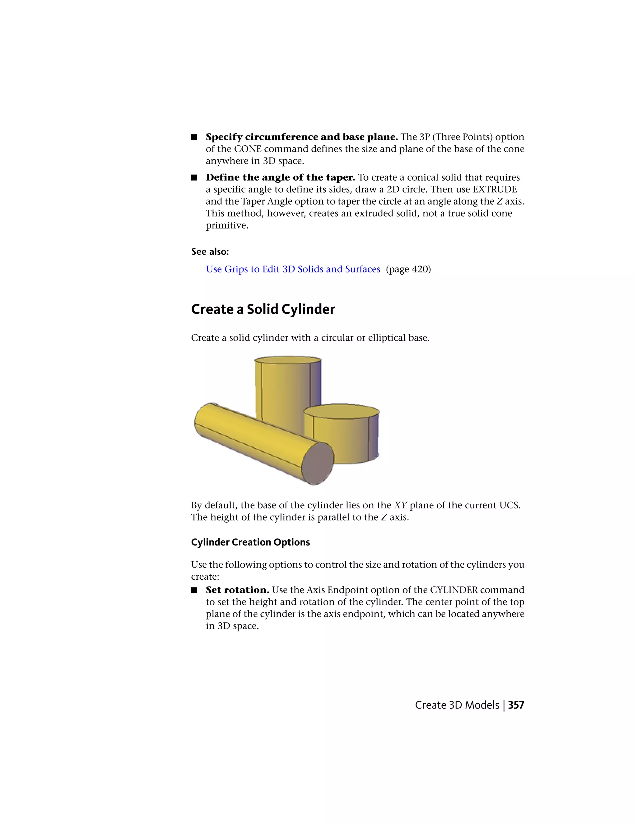 ■ Specify circumference and base plane. The 3P (Three Points) option
of the CONE command defines the size and plane of the base of the cone
anywhere in 3D space.
■ Define the angle of the taper. To create a conical solid that requires
a specific angle to define its sides, draw a 2D circle. Then use EXTRUDE
and the Taper Angle option to taper the circle at an angle along the Z axis.
This method, however, creates an extruded solid, not a true solid cone
primitive.
See also:
Use Grips to Edit 3D Solids and Surfaces (page 420)
Create a Solid Cylinder
Create a solid cylinder with a circular or elliptical base.
By default, the base of the cylinder lies on the XY plane of the current UCS.
The height of the cylinder is parallel to the Z axis.
Cylinder Creation Options
Use the following options to control the size and rotation of the cylinders you
create:
■ Set rotation. Use the Axis Endpoint option of the CYLINDER command
to set the height and rotation of the cylinder. The center point of the top
plane of the cylinder is the axis endpoint, which can be located anywhere
in 3D space.
Create 3D Models | 357
 