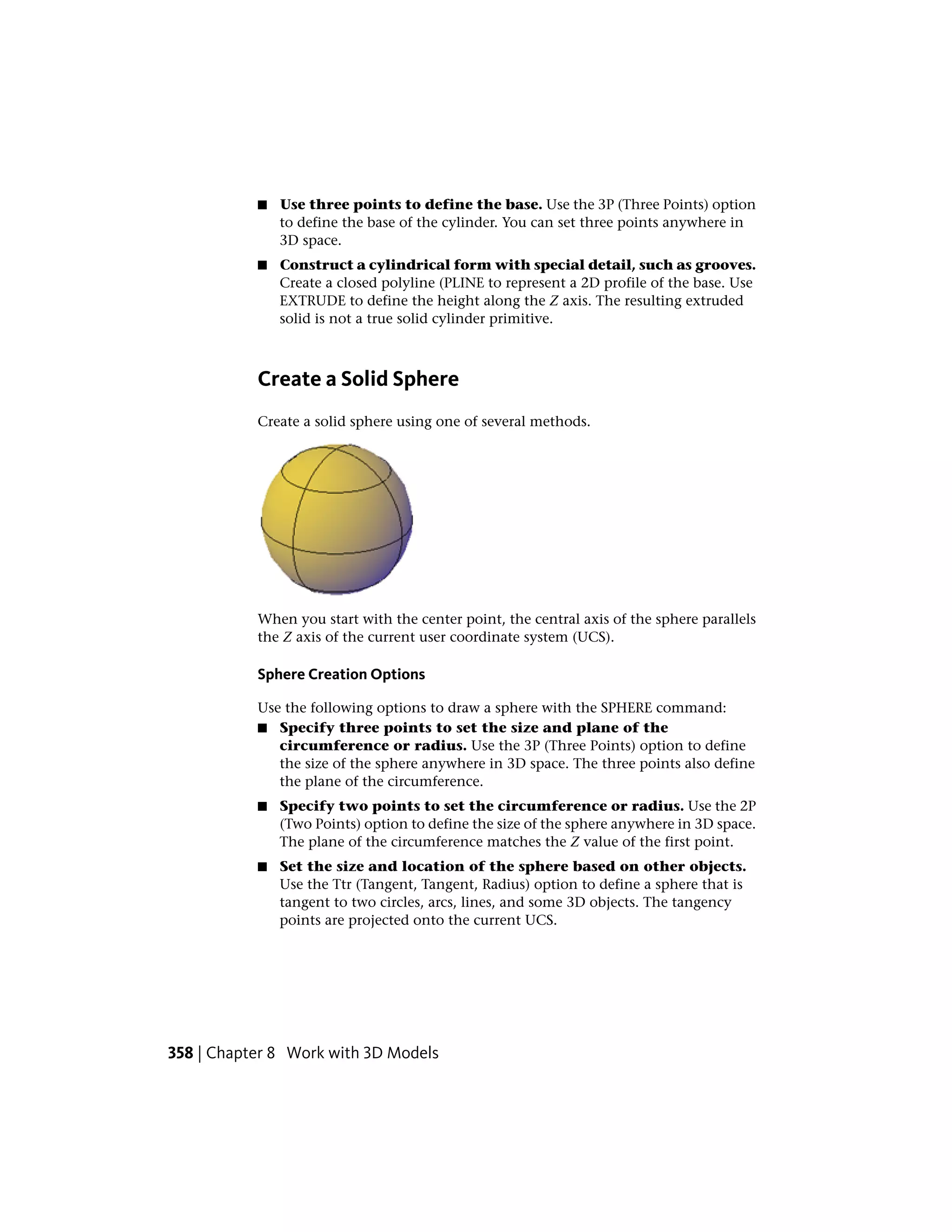 ■ Use three points to define the base. Use the 3P (Three Points) option
to define the base of the cylinder. You can set three points anywhere in
3D space.
■ Construct a cylindrical form with special detail, such as grooves.
Create a closed polyline (PLINE to represent a 2D profile of the base. Use
EXTRUDE to define the height along the Z axis. The resulting extruded
solid is not a true solid cylinder primitive.
Create a Solid Sphere
Create a solid sphere using one of several methods.
When you start with the center point, the central axis of the sphere parallels
the Z axis of the current user coordinate system (UCS).
Sphere Creation Options
Use the following options to draw a sphere with the SPHERE command:
■ Specify three points to set the size and plane of the
circumference or radius. Use the 3P (Three Points) option to define
the size of the sphere anywhere in 3D space. The three points also define
the plane of the circumference.
■ Specify two points to set the circumference or radius. Use the 2P
(Two Points) option to define the size of the sphere anywhere in 3D space.
The plane of the circumference matches the Z value of the first point.
■ Set the size and location of the sphere based on other objects.
Use the Ttr (Tangent, Tangent, Radius) option to define a sphere that is
tangent to two circles, arcs, lines, and some 3D objects. The tangency
points are projected onto the current UCS.
358 | Chapter 8 Work with 3D Models
 
