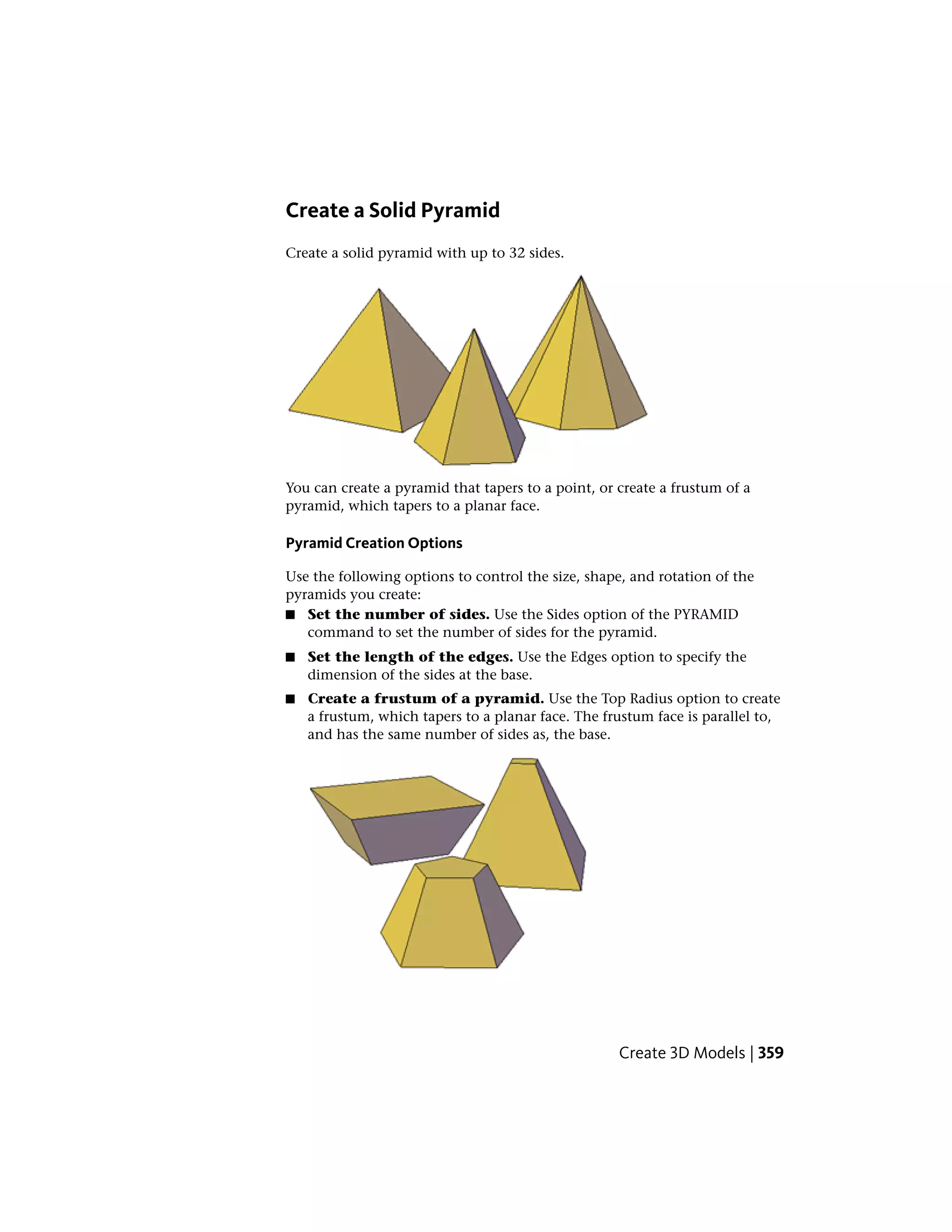 Create a Solid Pyramid
Create a solid pyramid with up to 32 sides.
You can create a pyramid that tapers to a point, or create a frustum of a
pyramid, which tapers to a planar face.
Pyramid Creation Options
Use the following options to control the size, shape, and rotation of the
pyramids you create:
■ Set the number of sides. Use the Sides option of the PYRAMID
command to set the number of sides for the pyramid.
■ Set the length of the edges. Use the Edges option to specify the
dimension of the sides at the base.
■ Create a frustum of a pyramid. Use the Top Radius option to create
a frustum, which tapers to a planar face. The frustum face is parallel to,
and has the same number of sides as, the base.
Create 3D Models | 359
 