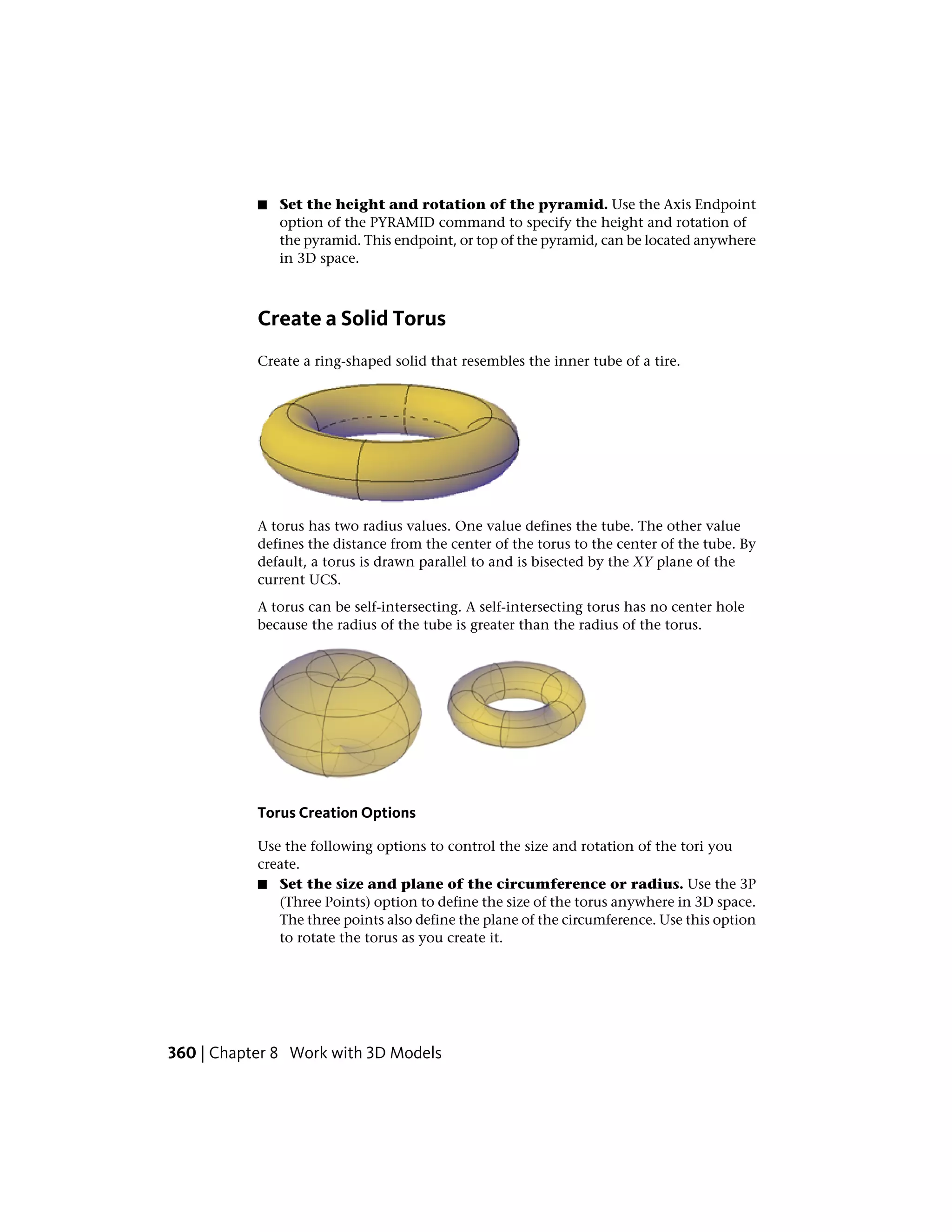 ■ Set the height and rotation of the pyramid. Use the Axis Endpoint
option of the PYRAMID command to specify the height and rotation of
the pyramid. This endpoint, or top of the pyramid, can be located anywhere
in 3D space.
Create a Solid Torus
Create a ring-shaped solid that resembles the inner tube of a tire.
A torus has two radius values. One value defines the tube. The other value
defines the distance from the center of the torus to the center of the tube. By
default, a torus is drawn parallel to and is bisected by the XY plane of the
current UCS.
A torus can be self-intersecting. A self-intersecting torus has no center hole
because the radius of the tube is greater than the radius of the torus.
Torus Creation Options
Use the following options to control the size and rotation of the tori you
create.
■ Set the size and plane of the circumference or radius. Use the 3P
(Three Points) option to define the size of the torus anywhere in 3D space.
The three points also define the plane of the circumference. Use this option
to rotate the torus as you create it.
360 | Chapter 8 Work with 3D Models
 