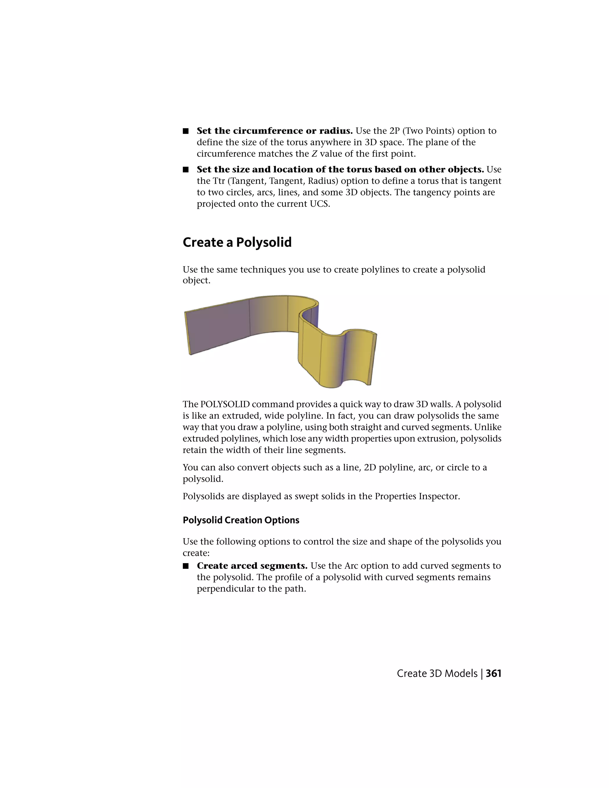 ■ Set the circumference or radius. Use the 2P (Two Points) option to
define the size of the torus anywhere in 3D space. The plane of the
circumference matches the Z value of the first point.
■ Set the size and location of the torus based on other objects. Use
the Ttr (Tangent, Tangent, Radius) option to define a torus that is tangent
to two circles, arcs, lines, and some 3D objects. The tangency points are
projected onto the current UCS.
Create a Polysolid
Use the same techniques you use to create polylines to create a polysolid
object.
The POLYSOLID command provides a quick way to draw 3D walls. A polysolid
is like an extruded, wide polyline. In fact, you can draw polysolids the same
way that you draw a polyline, using both straight and curved segments. Unlike
extruded polylines, which lose any width properties upon extrusion, polysolids
retain the width of their line segments.
You can also convert objects such as a line, 2D polyline, arc, or circle to a
polysolid.
Polysolids are displayed as swept solids in the Properties Inspector.
Polysolid Creation Options
Use the following options to control the size and shape of the polysolids you
create:
■ Create arced segments. Use the Arc option to add curved segments to
the polysolid. The profile of a polysolid with curved segments remains
perpendicular to the path.
Create 3D Models | 361
 
