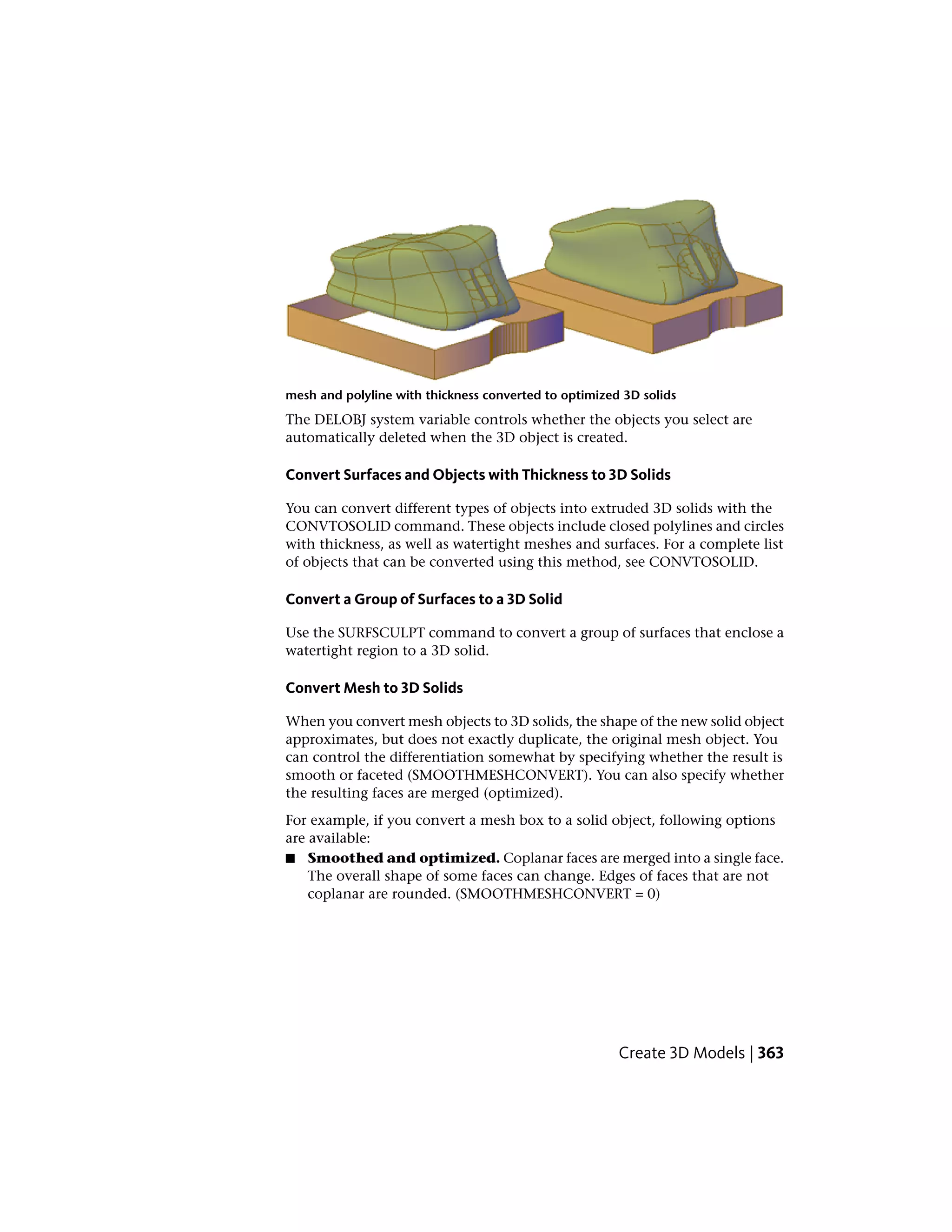 mesh and polyline with thickness converted to optimized 3D solids
The DELOBJ system variable controls whether the objects you select are
automatically deleted when the 3D object is created.
Convert Surfaces and Objects with Thickness to 3D Solids
You can convert different types of objects into extruded 3D solids with the
CONVTOSOLID command. These objects include closed polylines and circles
with thickness, as well as watertight meshes and surfaces. For a complete list
of objects that can be converted using this method, see CONVTOSOLID.
Convert a Group of Surfaces to a 3D Solid
Use the SURFSCULPT command to convert a group of surfaces that enclose a
watertight region to a 3D solid.
Convert Mesh to 3D Solids
When you convert mesh objects to 3D solids, the shape of the new solid object
approximates, but does not exactly duplicate, the original mesh object. You
can control the differentiation somewhat by specifying whether the result is
smooth or faceted (SMOOTHMESHCONVERT). You can also specify whether
the resulting faces are merged (optimized).
For example, if you convert a mesh box to a solid object, following options
are available:
■ Smoothed and optimized. Coplanar faces are merged into a single face.
The overall shape of some faces can change. Edges of faces that are not
coplanar are rounded. (SMOOTHMESHCONVERT = 0)
Create 3D Models | 363
 