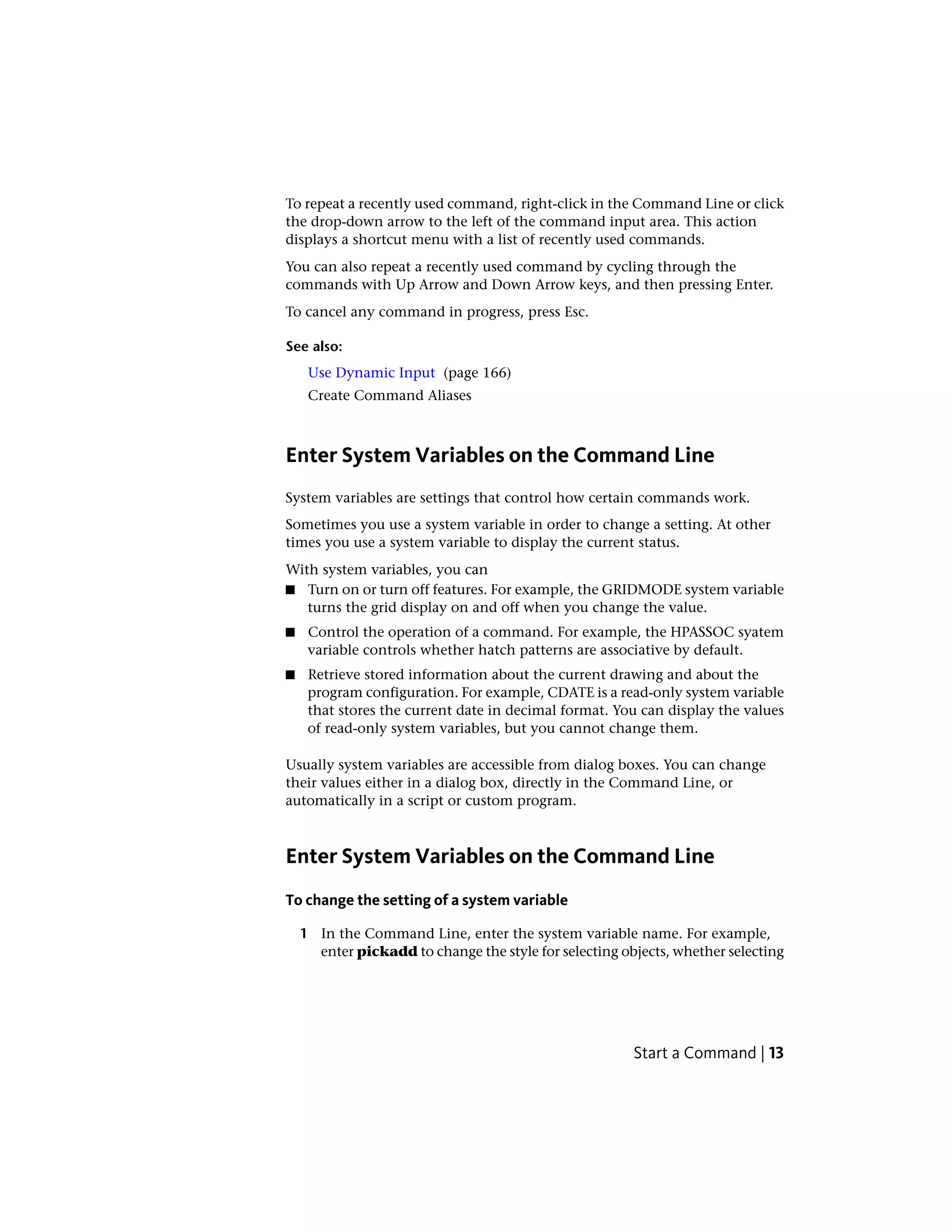 To repeat a recently used command, right-click in the Command Line or click
the drop-down arrow to the left of the command input area. This action
displays a shortcut menu with a list of recently used commands.
You can also repeat a recently used command by cycling through the
commands with Up Arrow and Down Arrow keys, and then pressing Enter.
To cancel any command in progress, press Esc.
See also:
Use Dynamic Input (page 166)
Create Command Aliases
Enter System Variables on the Command Line
System variables are settings that control how certain commands work.
Sometimes you use a system variable in order to change a setting. At other
times you use a system variable to display the current status.
With system variables, you can
■ Turn on or turn off features. For example, the GRIDMODE system variable
turns the grid display on and off when you change the value.
■ Control the operation of a command. For example, the HPASSOC syatem
variable controls whether hatch patterns are associative by default.
■ Retrieve stored information about the current drawing and about the
program configuration. For example, CDATE is a read-only system variable
that stores the current date in decimal format. You can display the values
of read-only system variables, but you cannot change them.
Usually system variables are accessible from dialog boxes. You can change
their values either in a dialog box, directly in the Command Line, or
automatically in a script or custom program.
Enter System Variables on the Command Line
To change the setting of a system variable
1 In the Command Line, enter the system variable name. For example,
enter pickadd to change the style for selecting objects, whether selecting
Start a Command | 13
 