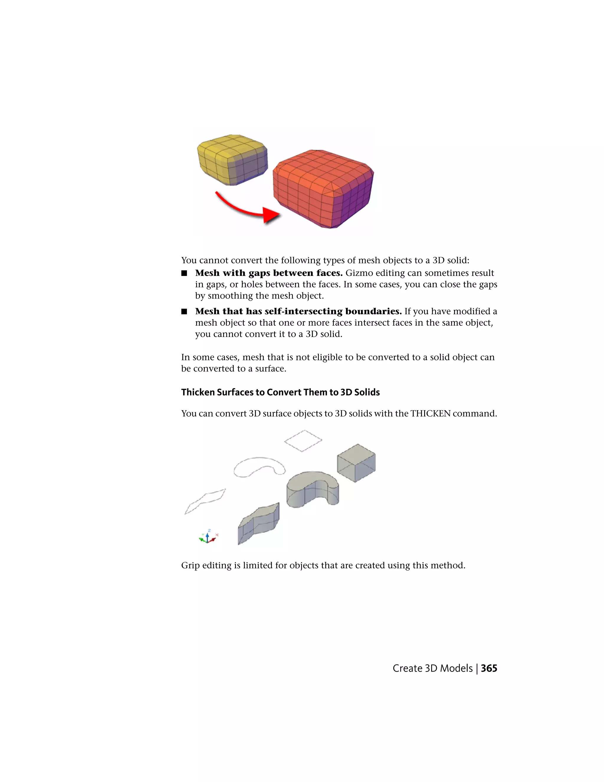You cannot convert the following types of mesh objects to a 3D solid:
■ Mesh with gaps between faces. Gizmo editing can sometimes result
in gaps, or holes between the faces. In some cases, you can close the gaps
by smoothing the mesh object.
■ Mesh that has self-intersecting boundaries. If you have modified a
mesh object so that one or more faces intersect faces in the same object,
you cannot convert it to a 3D solid.
In some cases, mesh that is not eligible to be converted to a solid object can
be converted to a surface.
Thicken Surfaces to Convert Them to 3D Solids
You can convert 3D surface objects to 3D solids with the THICKEN command.
Grip editing is limited for objects that are created using this method.
Create 3D Models | 365
 