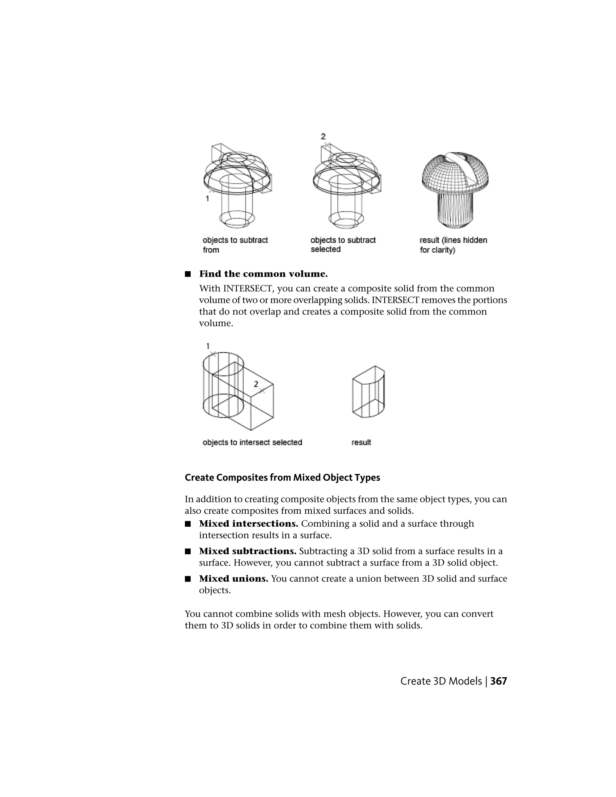 ■ Find the common volume.
With INTERSECT, you can create a composite solid from the common
volume of two or more overlapping solids. INTERSECT removes the portions
that do not overlap and creates a composite solid from the common
volume.
Create Composites from Mixed Object Types
In addition to creating composite objects from the same object types, you can
also create composites from mixed surfaces and solids.
■ Mixed intersections. Combining a solid and a surface through
intersection results in a surface.
■ Mixed subtractions. Subtracting a 3D solid from a surface results in a
surface. However, you cannot subtract a surface from a 3D solid object.
■ Mixed unions. You cannot create a union between 3D solid and surface
objects.
You cannot combine solids with mesh objects. However, you can convert
them to 3D solids in order to combine them with solids.
Create 3D Models | 367
 