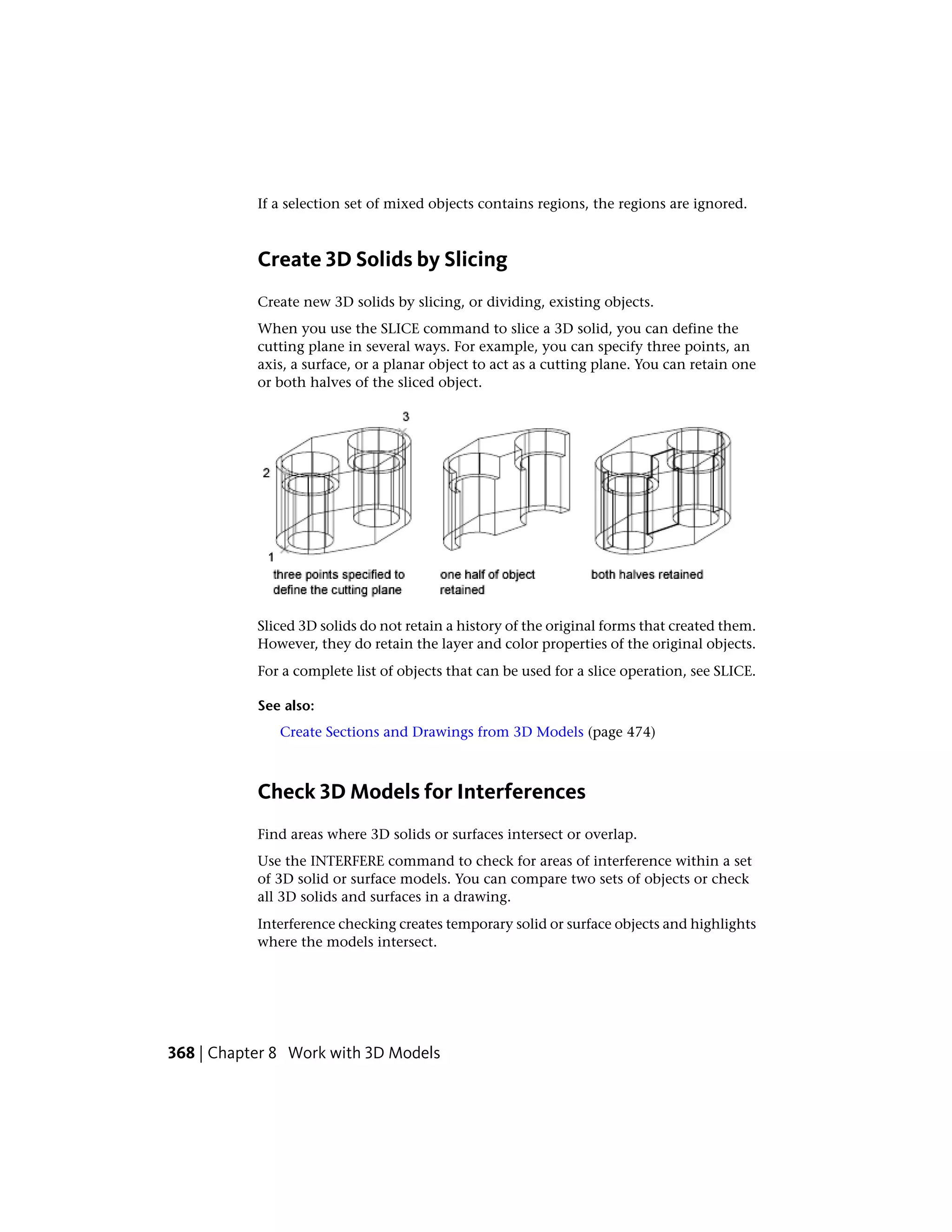 If a selection set of mixed objects contains regions, the regions are ignored.
Create 3D Solids by Slicing
Create new 3D solids by slicing, or dividing, existing objects.
When you use the SLICE command to slice a 3D solid, you can define the
cutting plane in several ways. For example, you can specify three points, an
axis, a surface, or a planar object to act as a cutting plane. You can retain one
or both halves of the sliced object.
Sliced 3D solids do not retain a history of the original forms that created them.
However, they do retain the layer and color properties of the original objects.
For a complete list of objects that can be used for a slice operation, see SLICE.
See also:
Create Sections and Drawings from 3D Models (page 474)
Check 3D Models for Interferences
Find areas where 3D solids or surfaces intersect or overlap.
Use the INTERFERE command to check for areas of interference within a set
of 3D solid or surface models. You can compare two sets of objects or check
all 3D solids and surfaces in a drawing.
Interference checking creates temporary solid or surface objects and highlights
where the models intersect.
368 | Chapter 8 Work with 3D Models
 