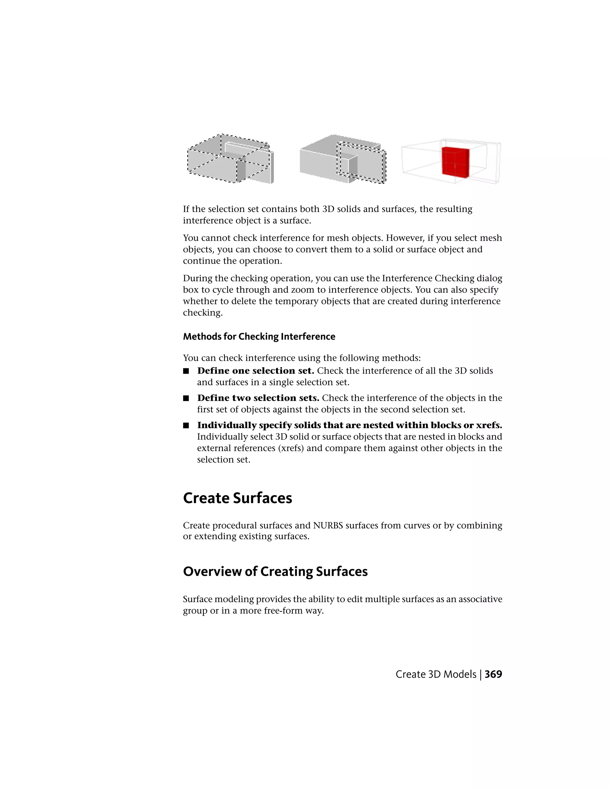 If the selection set contains both 3D solids and surfaces, the resulting
interference object is a surface.
You cannot check interference for mesh objects. However, if you select mesh
objects, you can choose to convert them to a solid or surface object and
continue the operation.
During the checking operation, you can use the Interference Checking dialog
box to cycle through and zoom to interference objects. You can also specify
whether to delete the temporary objects that are created during interference
checking.
Methods for Checking Interference
You can check interference using the following methods:
■ Define one selection set. Check the interference of all the 3D solids
and surfaces in a single selection set.
■ Define two selection sets. Check the interference of the objects in the
first set of objects against the objects in the second selection set.
■ Individually specify solids that are nested within blocks or xrefs.
Individually select 3D solid or surface objects that are nested in blocks and
external references (xrefs) and compare them against other objects in the
selection set.
Create Surfaces
Create procedural surfaces and NURBS surfaces from curves or by combining
or extending existing surfaces.
Overview of Creating Surfaces
Surface modeling provides the ability to edit multiple surfaces as an associative
group or in a more free-form way.
Create 3D Models | 369
 