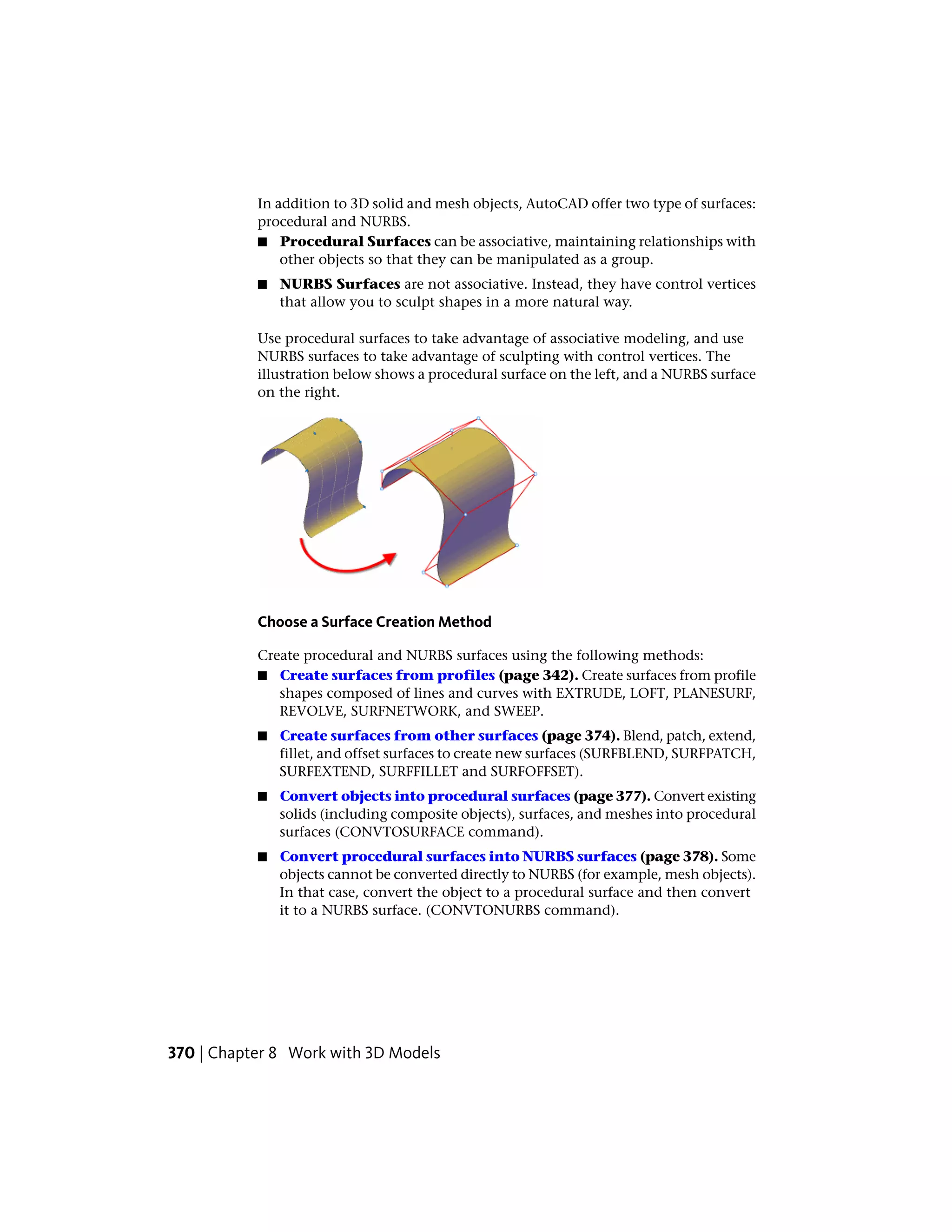 In addition to 3D solid and mesh objects, AutoCAD offer two type of surfaces:
procedural and NURBS.
■ Procedural Surfaces can be associative, maintaining relationships with
other objects so that they can be manipulated as a group.
■ NURBS Surfaces are not associative. Instead, they have control vertices
that allow you to sculpt shapes in a more natural way.
Use procedural surfaces to take advantage of associative modeling, and use
NURBS surfaces to take advantage of sculpting with control vertices. The
illustration below shows a procedural surface on the left, and a NURBS surface
on the right.
Choose a Surface Creation Method
Create procedural and NURBS surfaces using the following methods:
■ Create surfaces from profiles (page 342). Create surfaces from profile
shapes composed of lines and curves with EXTRUDE, LOFT, PLANESURF,
REVOLVE, SURFNETWORK, and SWEEP.
■ Create surfaces from other surfaces (page 374). Blend, patch, extend,
fillet, and offset surfaces to create new surfaces (SURFBLEND, SURFPATCH,
SURFEXTEND, SURFFILLET and SURFOFFSET).
■ Convert objects into procedural surfaces (page 377). Convert existing
solids (including composite objects), surfaces, and meshes into procedural
surfaces (CONVTOSURFACE command).
■ Convert procedural surfaces into NURBS surfaces (page 378). Some
objects cannot be converted directly to NURBS (for example, mesh objects).
In that case, convert the object to a procedural surface and then convert
it to a NURBS surface. (CONVTONURBS command).
370 | Chapter 8 Work with 3D Models
 