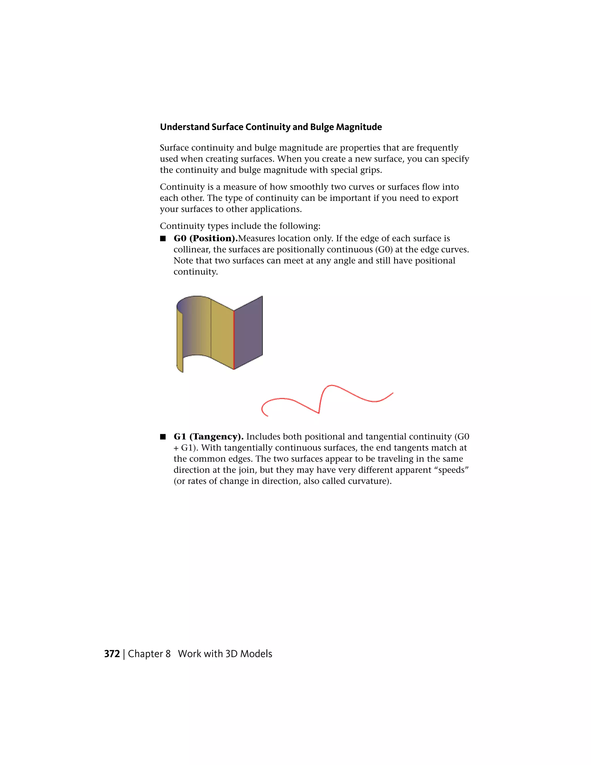 Understand Surface Continuity and Bulge Magnitude
Surface continuity and bulge magnitude are properties that are frequently
used when creating surfaces. When you create a new surface, you can specify
the continuity and bulge magnitude with special grips.
Continuity is a measure of how smoothly two curves or surfaces flow into
each other. The type of continuity can be important if you need to export
your surfaces to other applications.
Continuity types include the following:
■ G0 (Position).Measures location only. If the edge of each surface is
collinear, the surfaces are positionally continuous (G0) at the edge curves.
Note that two surfaces can meet at any angle and still have positional
continuity.
■ G1 (Tangency). Includes both positional and tangential continuity (G0
+ G1). With tangentially continuous surfaces, the end tangents match at
the common edges. The two surfaces appear to be traveling in the same
direction at the join, but they may have very different apparent “speeds”
(or rates of change in direction, also called curvature).
372 | Chapter 8 Work with 3D Models
 