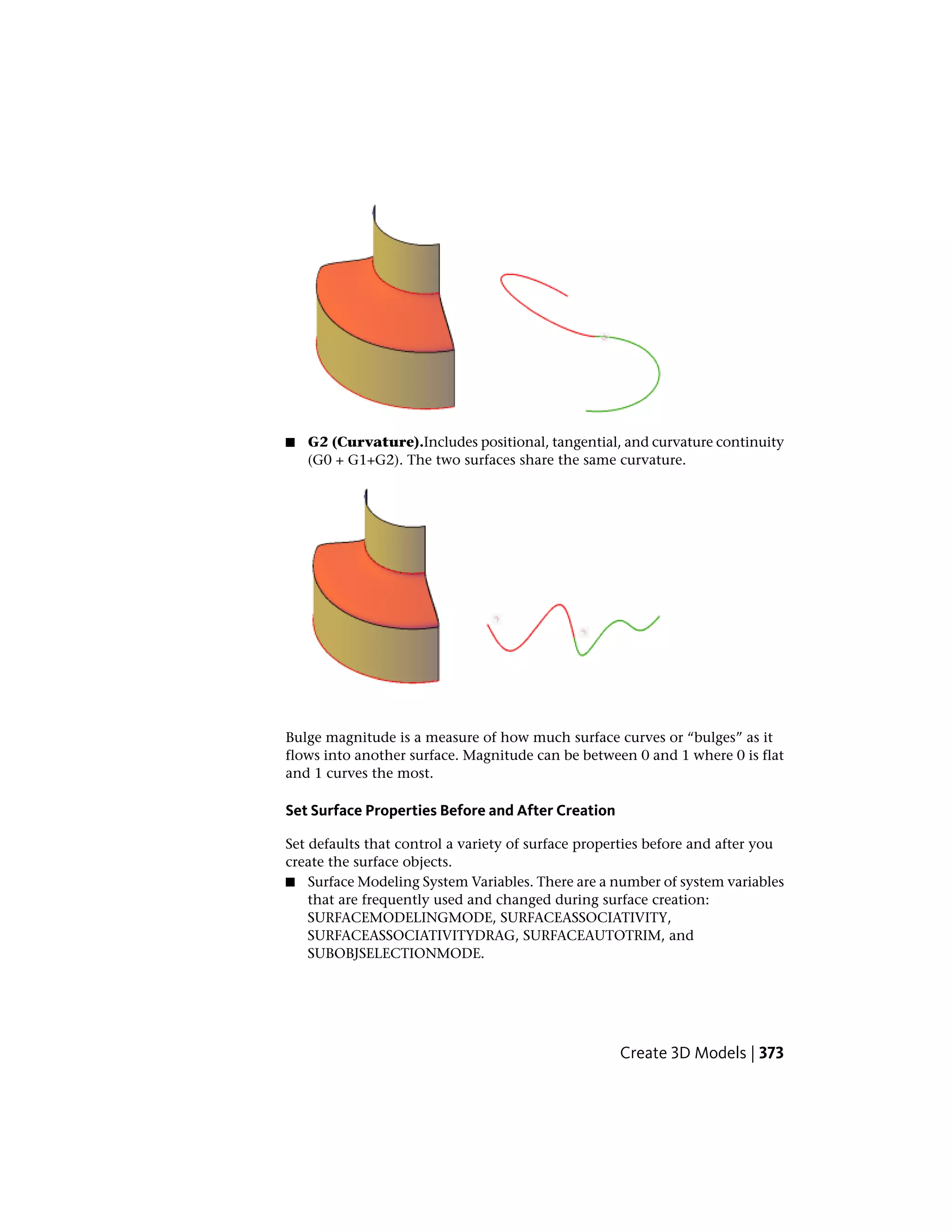 ■ G2 (Curvature).Includes positional, tangential, and curvature continuity
(G0 + G1+G2). The two surfaces share the same curvature.
Bulge magnitude is a measure of how much surface curves or “bulges” as it
flows into another surface. Magnitude can be between 0 and 1 where 0 is flat
and 1 curves the most.
Set Surface Properties Before and After Creation
Set defaults that control a variety of surface properties before and after you
create the surface objects.
■ Surface Modeling System Variables. There are a number of system variables
that are frequently used and changed during surface creation:
SURFACEMODELINGMODE, SURFACEASSOCIATIVITY,
SURFACEASSOCIATIVITYDRAG, SURFACEAUTOTRIM, and
SUBOBJSELECTIONMODE.
Create 3D Models | 373
 