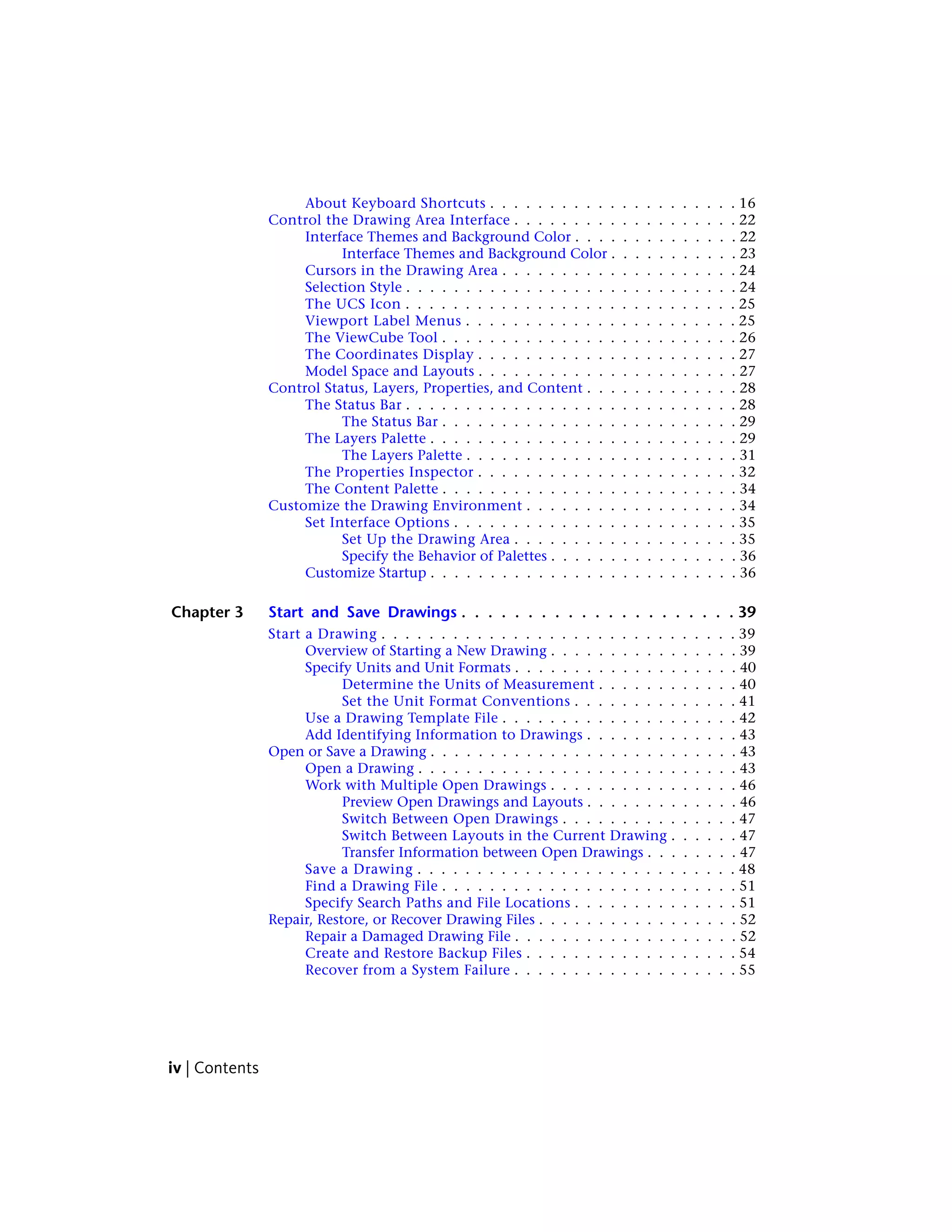 About Keyboard Shortcuts . . . . . . . . . . . . . . . . . . . . . 16
Control the Drawing Area Interface . . . . . . . . . . . . . . . . . . . 22
Interface Themes and Background Color . . . . . . . . . . . . . . 22
Interface Themes and Background Color . . . . . . . . . . . 23
Cursors in the Drawing Area . . . . . . . . . . . . . . . . . . . . 24
Selection Style . . . . . . . . . . . . . . . . . . . . . . . . . . . . 24
The UCS Icon . . . . . . . . . . . . . . . . . . . . . . . . . . . . 25
Viewport Label Menus . . . . . . . . . . . . . . . . . . . . . . . 25
The ViewCube Tool . . . . . . . . . . . . . . . . . . . . . . . . . 26
The Coordinates Display . . . . . . . . . . . . . . . . . . . . . . 27
Model Space and Layouts . . . . . . . . . . . . . . . . . . . . . . 27
Control Status, Layers, Properties, and Content . . . . . . . . . . . . . 28
The Status Bar . . . . . . . . . . . . . . . . . . . . . . . . . . . . 28
The Status Bar . . . . . . . . . . . . . . . . . . . . . . . . . 29
The Layers Palette . . . . . . . . . . . . . . . . . . . . . . . . . . 29
The Layers Palette . . . . . . . . . . . . . . . . . . . . . . . 31
The Properties Inspector . . . . . . . . . . . . . . . . . . . . . . 32
The Content Palette . . . . . . . . . . . . . . . . . . . . . . . . . 34
Customize the Drawing Environment . . . . . . . . . . . . . . . . . . 34
Set Interface Options . . . . . . . . . . . . . . . . . . . . . . . . 35
Set Up the Drawing Area . . . . . . . . . . . . . . . . . . . 35
Specify the Behavior of Palettes . . . . . . . . . . . . . . . . 36
Customize Startup . . . . . . . . . . . . . . . . . . . . . . . . . . 36
Chapter 3 Start and Save Drawings . . . . . . . . . . . . . . . . . . . . . 39
Start a Drawing . . . . . . . . . . . . . . . . . . . . . . . . . . . . . . 39
Overview of Starting a New Drawing . . . . . . . . . . . . . . . . 39
Specify Units and Unit Formats . . . . . . . . . . . . . . . . . . . 40
Determine the Units of Measurement . . . . . . . . . . . . 40
Set the Unit Format Conventions . . . . . . . . . . . . . . 41
Use a Drawing Template File . . . . . . . . . . . . . . . . . . . . 42
Add Identifying Information to Drawings . . . . . . . . . . . . . 43
Open or Save a Drawing . . . . . . . . . . . . . . . . . . . . . . . . . . 43
Open a Drawing . . . . . . . . . . . . . . . . . . . . . . . . . . . 43
Work with Multiple Open Drawings . . . . . . . . . . . . . . . . 46
Preview Open Drawings and Layouts . . . . . . . . . . . . . 46
Switch Between Open Drawings . . . . . . . . . . . . . . . 47
Switch Between Layouts in the Current Drawing . . . . . . 47
Transfer Information between Open Drawings . . . . . . . . 47
Save a Drawing . . . . . . . . . . . . . . . . . . . . . . . . . . . 48
Find a Drawing File . . . . . . . . . . . . . . . . . . . . . . . . . 51
Specify Search Paths and File Locations . . . . . . . . . . . . . . 51
Repair, Restore, or Recover Drawing Files . . . . . . . . . . . . . . . . . 52
Repair a Damaged Drawing File . . . . . . . . . . . . . . . . . . . 52
Create and Restore Backup Files . . . . . . . . . . . . . . . . . . 54
Recover from a System Failure . . . . . . . . . . . . . . . . . . . 55
iv | Contents
 