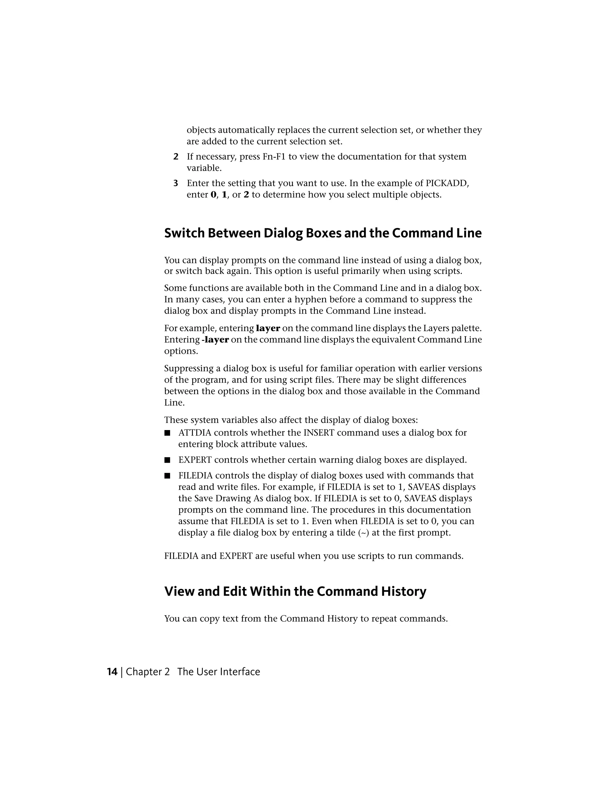 objects automatically replaces the current selection set, or whether they
are added to the current selection set.
2 If necessary, press Fn-F1 to view the documentation for that system
variable.
3 Enter the setting that you want to use. In the example of PICKADD,
enter 0, 1, or 2 to determine how you select multiple objects.
Switch Between Dialog Boxes and the Command Line
You can display prompts on the command line instead of using a dialog box,
or switch back again. This option is useful primarily when using scripts.
Some functions are available both in the Command Line and in a dialog box.
In many cases, you can enter a hyphen before a command to suppress the
dialog box and display prompts in the Command Line instead.
For example, entering layer on the command line displays the Layers palette.
Entering -layer on the command line displays the equivalent Command Line
options.
Suppressing a dialog box is useful for familiar operation with earlier versions
of the program, and for using script files. There may be slight differences
between the options in the dialog box and those available in the Command
Line.
These system variables also affect the display of dialog boxes:
■ ATTDIA controls whether the INSERT command uses a dialog box for
entering block attribute values.
■ EXPERT controls whether certain warning dialog boxes are displayed.
■ FILEDIA controls the display of dialog boxes used with commands that
read and write files. For example, if FILEDIA is set to 1, SAVEAS displays
the Save Drawing As dialog box. If FILEDIA is set to 0, SAVEAS displays
prompts on the command line. The procedures in this documentation
assume that FILEDIA is set to 1. Even when FILEDIA is set to 0, you can
display a file dialog box by entering a tilde (~) at the first prompt.
FILEDIA and EXPERT are useful when you use scripts to run commands.
View and Edit Within the Command History
You can copy text from the Command History to repeat commands.
14 | Chapter 2 The User Interface
 