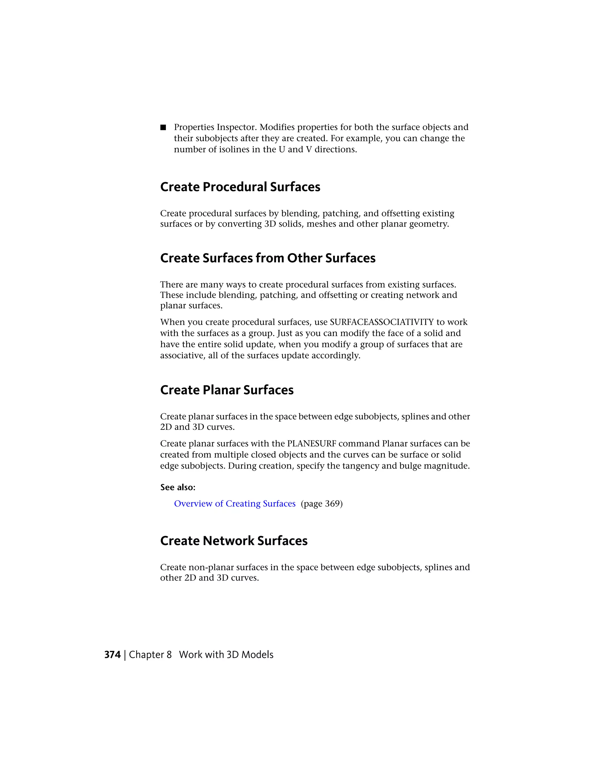 ■ Properties Inspector. Modifies properties for both the surface objects and
their subobjects after they are created. For example, you can change the
number of isolines in the U and V directions.
Create Procedural Surfaces
Create procedural surfaces by blending, patching, and offsetting existing
surfaces or by converting 3D solids, meshes and other planar geometry.
Create Surfaces from Other Surfaces
There are many ways to create procedural surfaces from existing surfaces.
These include blending, patching, and offsetting or creating network and
planar surfaces.
When you create procedural surfaces, use SURFACEASSOCIATIVITY to work
with the surfaces as a group. Just as you can modify the face of a solid and
have the entire solid update, when you modify a group of surfaces that are
associative, all of the surfaces update accordingly.
Create Planar Surfaces
Create planar surfaces in the space between edge subobjects, splines and other
2D and 3D curves.
Create planar surfaces with the PLANESURF command Planar surfaces can be
created from multiple closed objects and the curves can be surface or solid
edge subobjects. During creation, specify the tangency and bulge magnitude.
See also:
Overview of Creating Surfaces (page 369)
Create Network Surfaces
Create non-planar surfaces in the space between edge subobjects, splines and
other 2D and 3D curves.
374 | Chapter 8 Work with 3D Models
 