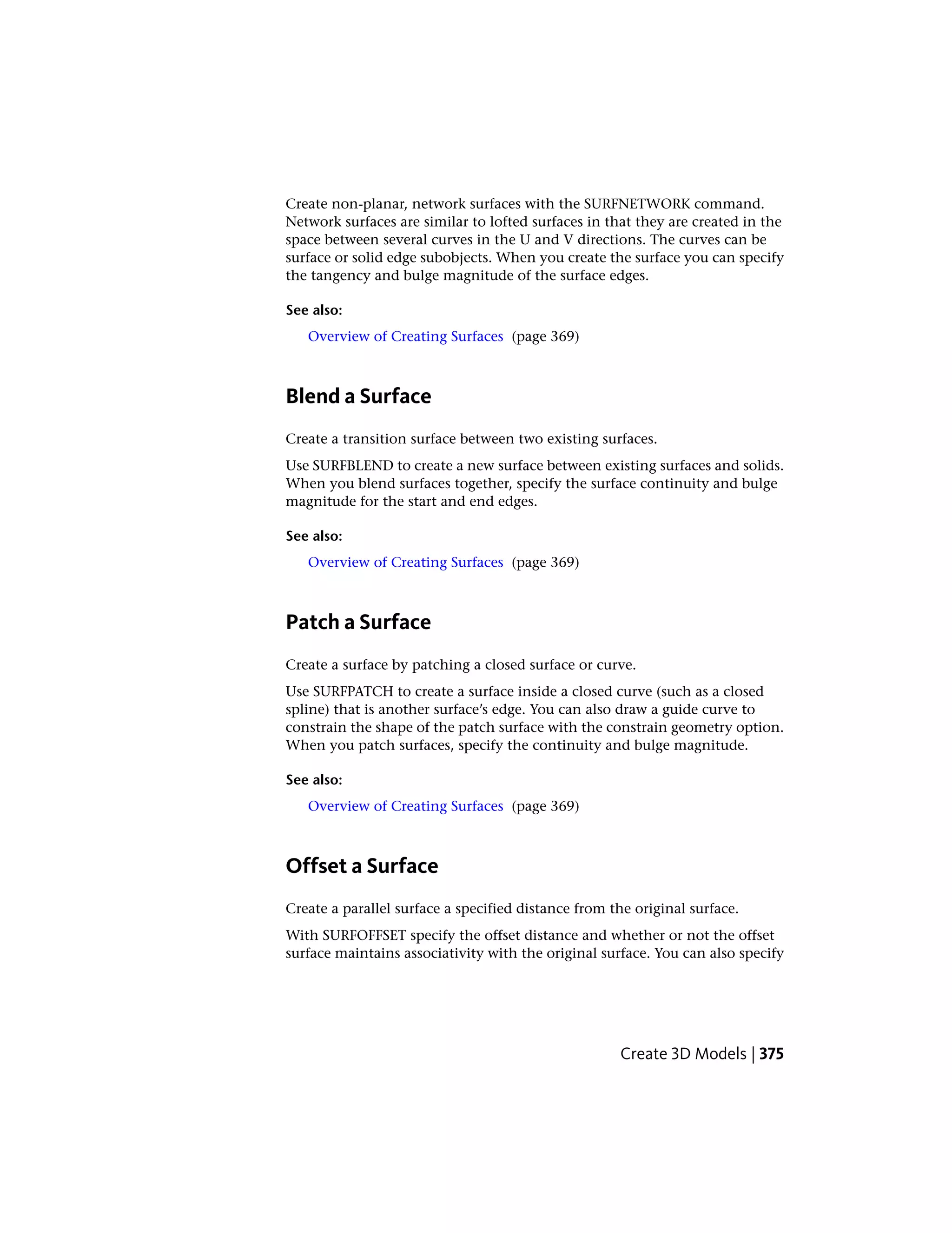 Create non-planar, network surfaces with the SURFNETWORK command.
Network surfaces are similar to lofted surfaces in that they are created in the
space between several curves in the U and V directions. The curves can be
surface or solid edge subobjects. When you create the surface you can specify
the tangency and bulge magnitude of the surface edges.
See also:
Overview of Creating Surfaces (page 369)
Blend a Surface
Create a transition surface between two existing surfaces.
Use SURFBLEND to create a new surface between existing surfaces and solids.
When you blend surfaces together, specify the surface continuity and bulge
magnitude for the start and end edges.
See also:
Overview of Creating Surfaces (page 369)
Patch a Surface
Create a surface by patching a closed surface or curve.
Use SURFPATCH to create a surface inside a closed curve (such as a closed
spline) that is another surface’s edge. You can also draw a guide curve to
constrain the shape of the patch surface with the constrain geometry option.
When you patch surfaces, specify the continuity and bulge magnitude.
See also:
Overview of Creating Surfaces (page 369)
Offset a Surface
Create a parallel surface a specified distance from the original surface.
With SURFOFFSET specify the offset distance and whether or not the offset
surface maintains associativity with the original surface. You can also specify
Create 3D Models | 375
 
