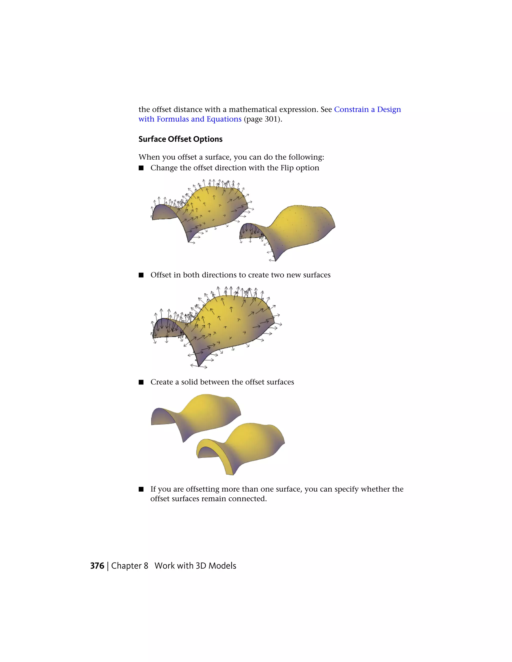 the offset distance with a mathematical expression. See Constrain a Design
with Formulas and Equations (page 301).
Surface Offset Options
When you offset a surface, you can do the following:
■ Change the offset direction with the Flip option
■ Offset in both directions to create two new surfaces
■ Create a solid between the offset surfaces
■ If you are offsetting more than one surface, you can specify whether the
offset surfaces remain connected.
376 | Chapter 8 Work with 3D Models
 