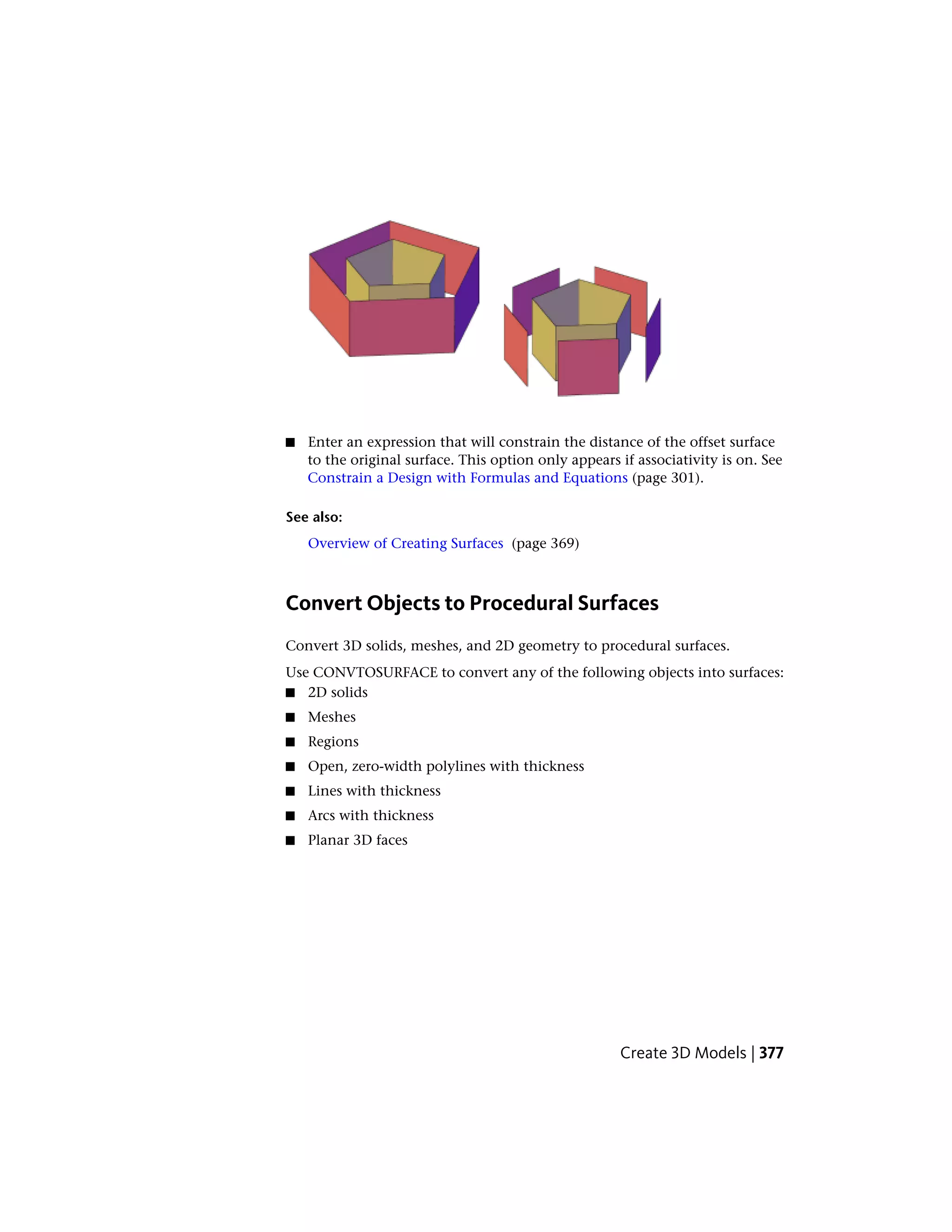 ■ Enter an expression that will constrain the distance of the offset surface
to the original surface. This option only appears if associativity is on. See
Constrain a Design with Formulas and Equations (page 301).
See also:
Overview of Creating Surfaces (page 369)
Convert Objects to Procedural Surfaces
Convert 3D solids, meshes, and 2D geometry to procedural surfaces.
Use CONVTOSURFACE to convert any of the following objects into surfaces:
■ 2D solids
■ Meshes
■ Regions
■ Open, zero-width polylines with thickness
■ Lines with thickness
■ Arcs with thickness
■ Planar 3D faces
Create 3D Models | 377
 