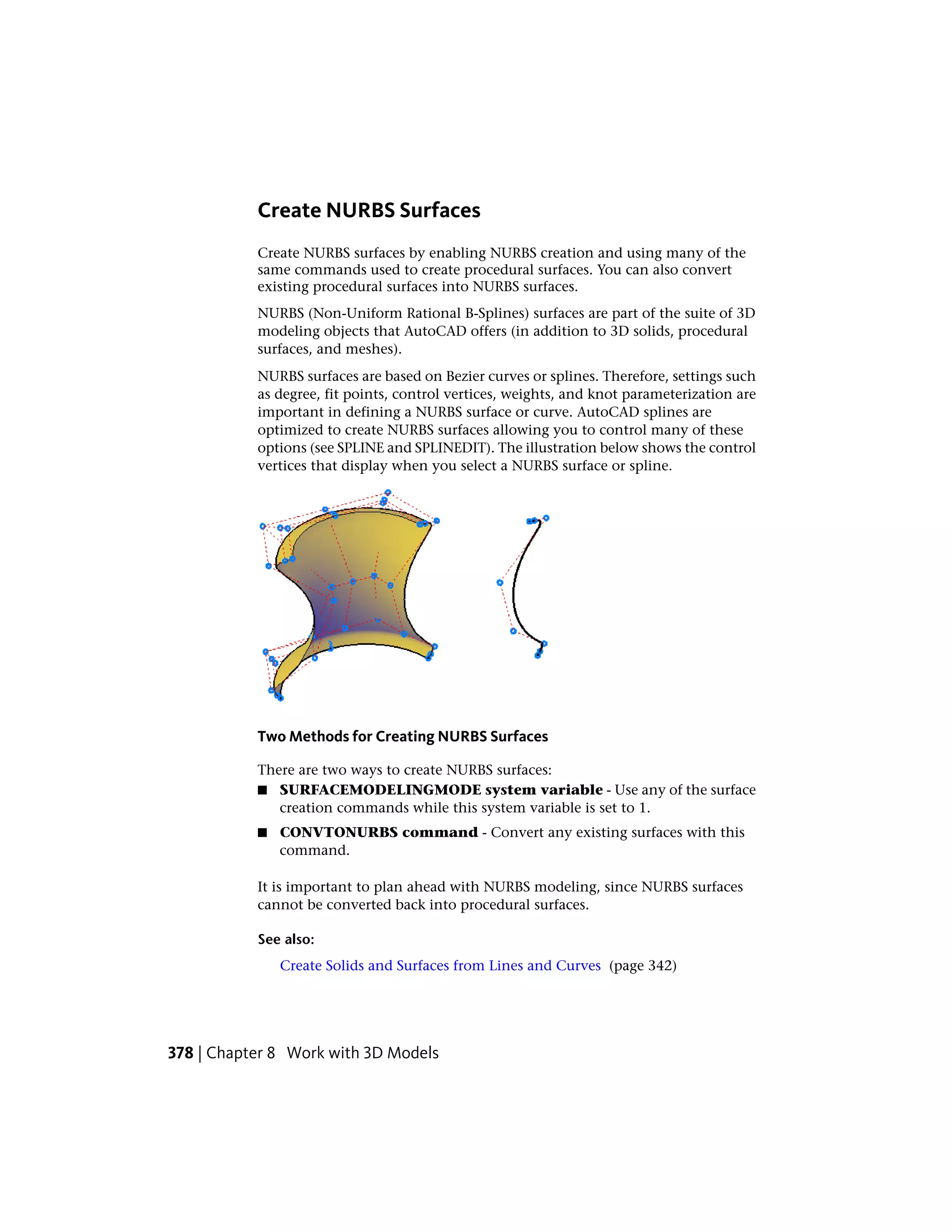 Create NURBS Surfaces
Create NURBS surfaces by enabling NURBS creation and using many of the
same commands used to create procedural surfaces. You can also convert
existing procedural surfaces into NURBS surfaces.
NURBS (Non-Uniform Rational B-Splines) surfaces are part of the suite of 3D
modeling objects that AutoCAD offers (in addition to 3D solids, procedural
surfaces, and meshes).
NURBS surfaces are based on Bezier curves or splines. Therefore, settings such
as degree, fit points, control vertices, weights, and knot parameterization are
important in defining a NURBS surface or curve. AutoCAD splines are
optimized to create NURBS surfaces allowing you to control many of these
options (see SPLINE and SPLINEDIT). The illustration below shows the control
vertices that display when you select a NURBS surface or spline.
Two Methods for Creating NURBS Surfaces
There are two ways to create NURBS surfaces:
■ SURFACEMODELINGMODE system variable - Use any of the surface
creation commands while this system variable is set to 1.
■ CONVTONURBS command - Convert any existing surfaces with this
command.
It is important to plan ahead with NURBS modeling, since NURBS surfaces
cannot be converted back into procedural surfaces.
See also:
Create Solids and Surfaces from Lines and Curves (page 342)
378 | Chapter 8 Work with 3D Models
 