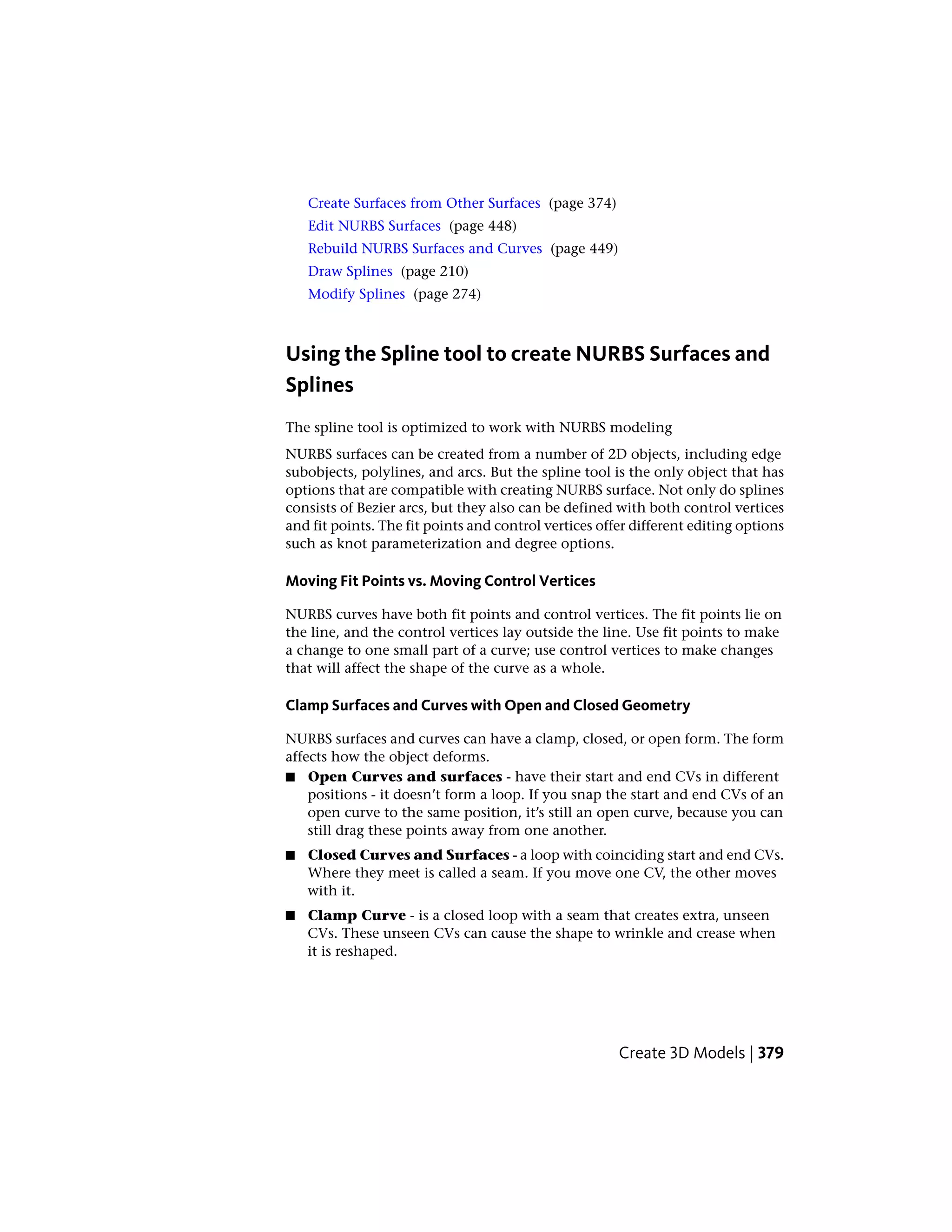 Create Surfaces from Other Surfaces (page 374)
Edit NURBS Surfaces (page 448)
Rebuild NURBS Surfaces and Curves (page 449)
Draw Splines (page 210)
Modify Splines (page 274)
Using the Spline tool to create NURBS Surfaces and
Splines
The spline tool is optimized to work with NURBS modeling
NURBS surfaces can be created from a number of 2D objects, including edge
subobjects, polylines, and arcs. But the spline tool is the only object that has
options that are compatible with creating NURBS surface. Not only do splines
consists of Bezier arcs, but they also can be defined with both control vertices
and fit points. The fit points and control vertices offer different editing options
such as knot parameterization and degree options.
Moving Fit Points vs. Moving Control Vertices
NURBS curves have both fit points and control vertices. The fit points lie on
the line, and the control vertices lay outside the line. Use fit points to make
a change to one small part of a curve; use control vertices to make changes
that will affect the shape of the curve as a whole.
Clamp Surfaces and Curves with Open and Closed Geometry
NURBS surfaces and curves can have a clamp, closed, or open form. The form
affects how the object deforms.
■ Open Curves and surfaces - have their start and end CVs in different
positions - it doesn’t form a loop. If you snap the start and end CVs of an
open curve to the same position, it’s still an open curve, because you can
still drag these points away from one another.
■ Closed Curves and Surfaces - a loop with coinciding start and end CVs.
Where they meet is called a seam. If you move one CV, the other moves
with it.
■ Clamp Curve - is a closed loop with a seam that creates extra, unseen
CVs. These unseen CVs can cause the shape to wrinkle and crease when
it is reshaped.
Create 3D Models | 379
 