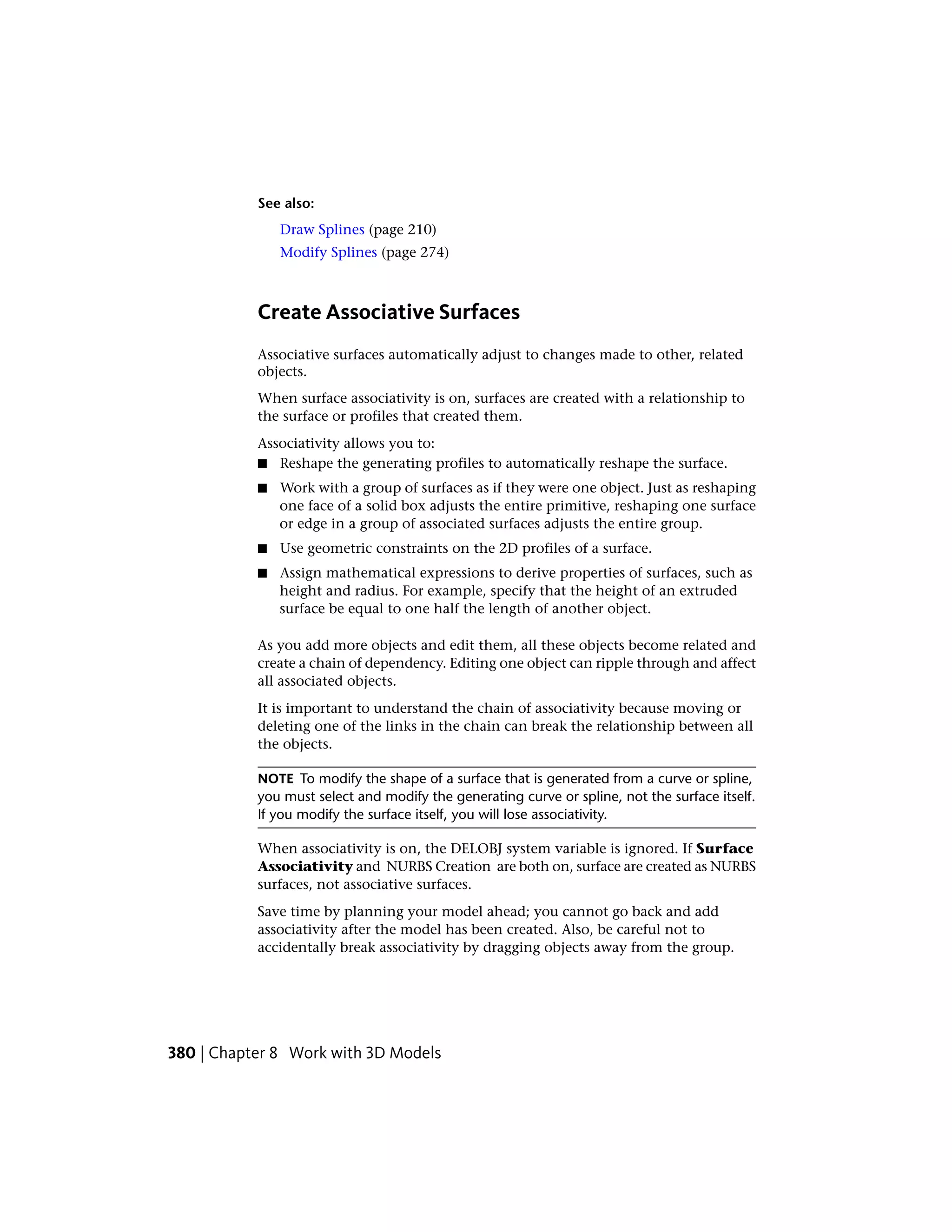 See also:
Draw Splines (page 210)
Modify Splines (page 274)
Create Associative Surfaces
Associative surfaces automatically adjust to changes made to other, related
objects.
When surface associativity is on, surfaces are created with a relationship to
the surface or profiles that created them.
Associativity allows you to:
■ Reshape the generating profiles to automatically reshape the surface.
■ Work with a group of surfaces as if they were one object. Just as reshaping
one face of a solid box adjusts the entire primitive, reshaping one surface
or edge in a group of associated surfaces adjusts the entire group.
■ Use geometric constraints on the 2D profiles of a surface.
■ Assign mathematical expressions to derive properties of surfaces, such as
height and radius. For example, specify that the height of an extruded
surface be equal to one half the length of another object.
As you add more objects and edit them, all these objects become related and
create a chain of dependency. Editing one object can ripple through and affect
all associated objects.
It is important to understand the chain of associativity because moving or
deleting one of the links in the chain can break the relationship between all
the objects.
NOTE To modify the shape of a surface that is generated from a curve or spline,
you must select and modify the generating curve or spline, not the surface itself.
If you modify the surface itself, you will lose associativity.
When associativity is on, the DELOBJ system variable is ignored. If Surface
Associativity and NURBS Creation are both on, surface are created as NURBS
surfaces, not associative surfaces.
Save time by planning your model ahead; you cannot go back and add
associativity after the model has been created. Also, be careful not to
accidentally break associativity by dragging objects away from the group.
380 | Chapter 8 Work with 3D Models
 