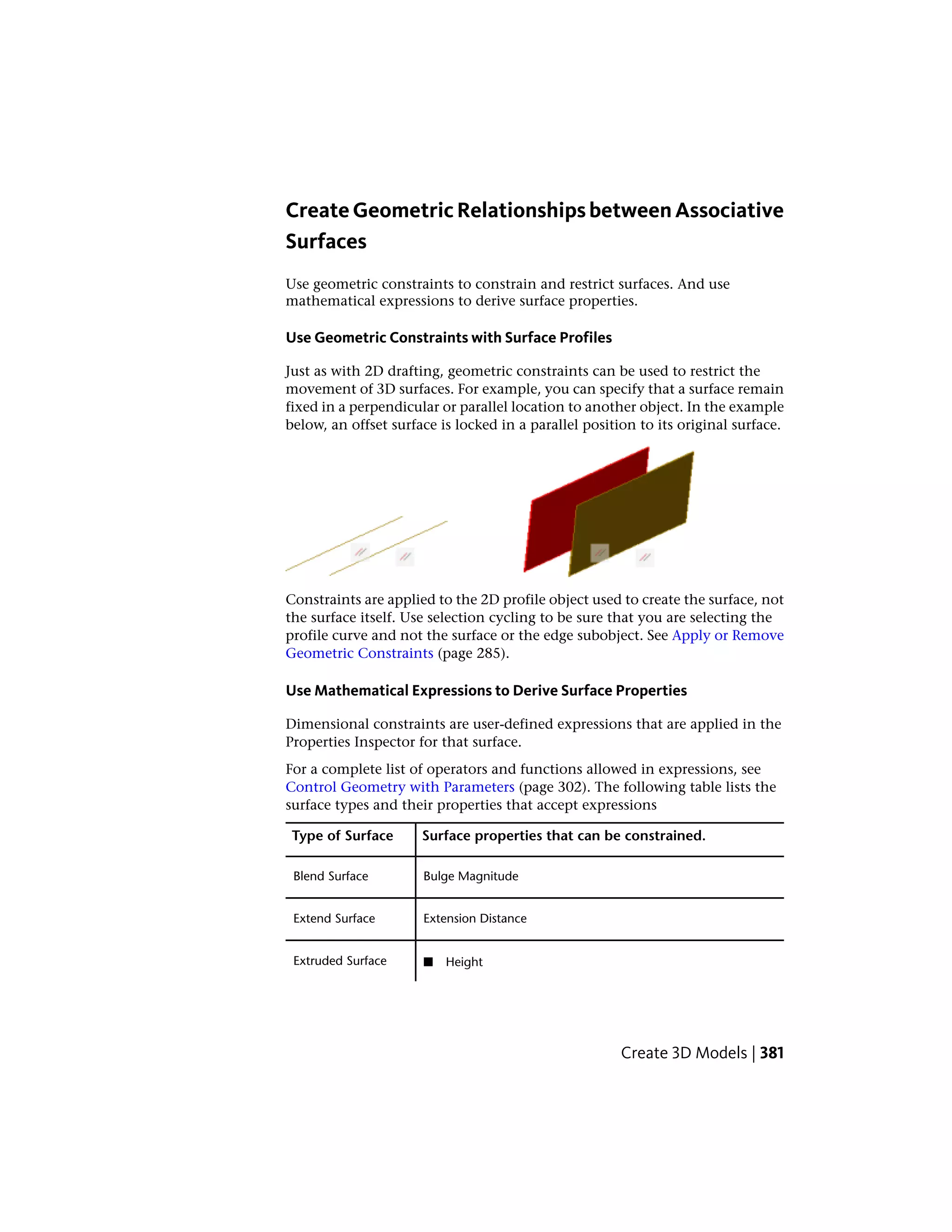 CreateGeometricRelationshipsbetweenAssociative
Surfaces
Use geometric constraints to constrain and restrict surfaces. And use
mathematical expressions to derive surface properties.
Use Geometric Constraints with Surface Profiles
Just as with 2D drafting, geometric constraints can be used to restrict the
movement of 3D surfaces. For example, you can specify that a surface remain
fixed in a perpendicular or parallel location to another object. In the example
below, an offset surface is locked in a parallel position to its original surface.
Constraints are applied to the 2D profile object used to create the surface, not
the surface itself. Use selection cycling to be sure that you are selecting the
profile curve and not the surface or the edge subobject. See Apply or Remove
Geometric Constraints (page 285).
Use Mathematical Expressions to Derive Surface Properties
Dimensional constraints are user-defined expressions that are applied in the
Properties Inspector for that surface.
For a complete list of operators and functions allowed in expressions, see
Control Geometry with Parameters (page 302). The following table lists the
surface types and their properties that accept expressions
Surface properties that can be constrained.Type of Surface
Bulge MagnitudeBlend Surface
Extension DistanceExtend Surface
Extruded Surface ■ Height
Create 3D Models | 381
 