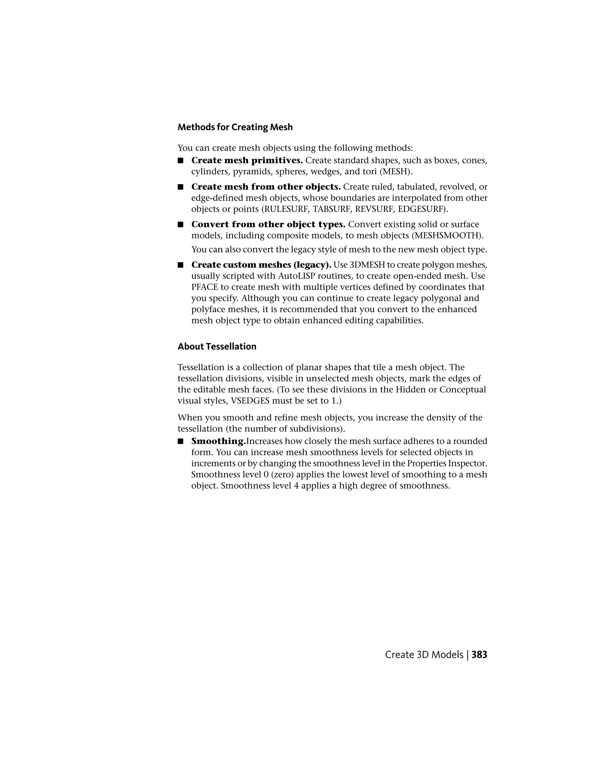 Methods for Creating Mesh
You can create mesh objects using the following methods:
■ Create mesh primitives. Create standard shapes, such as boxes, cones,
cylinders, pyramids, spheres, wedges, and tori (MESH).
■ Create mesh from other objects. Create ruled, tabulated, revolved, or
edge-defined mesh objects, whose boundaries are interpolated from other
objects or points (RULESURF, TABSURF, REVSURF, EDGESURF).
■ Convert from other object types. Convert existing solid or surface
models, including composite models, to mesh objects (MESHSMOOTH).
You can also convert the legacy style of mesh to the new mesh object type.
■ Create custom meshes (legacy). Use 3DMESH to create polygon meshes,
usually scripted with AutoLISP routines, to create open-ended mesh. Use
PFACE to create mesh with multiple vertices defined by coordinates that
you specify. Although you can continue to create legacy polygonal and
polyface meshes, it is recommended that you convert to the enhanced
mesh object type to obtain enhanced editing capabilities.
About Tessellation
Tessellation is a collection of planar shapes that tile a mesh object. The
tessellation divisions, visible in unselected mesh objects, mark the edges of
the editable mesh faces. (To see these divisions in the Hidden or Conceptual
visual styles, VSEDGES must be set to 1.)
When you smooth and refine mesh objects, you increase the density of the
tessellation (the number of subdivisions).
■ Smoothing.Increases how closely the mesh surface adheres to a rounded
form. You can increase mesh smoothness levels for selected objects in
increments or by changing the smoothness level in the Properties Inspector.
Smoothness level 0 (zero) applies the lowest level of smoothing to a mesh
object. Smoothness level 4 applies a high degree of smoothness.
Create 3D Models | 383
 