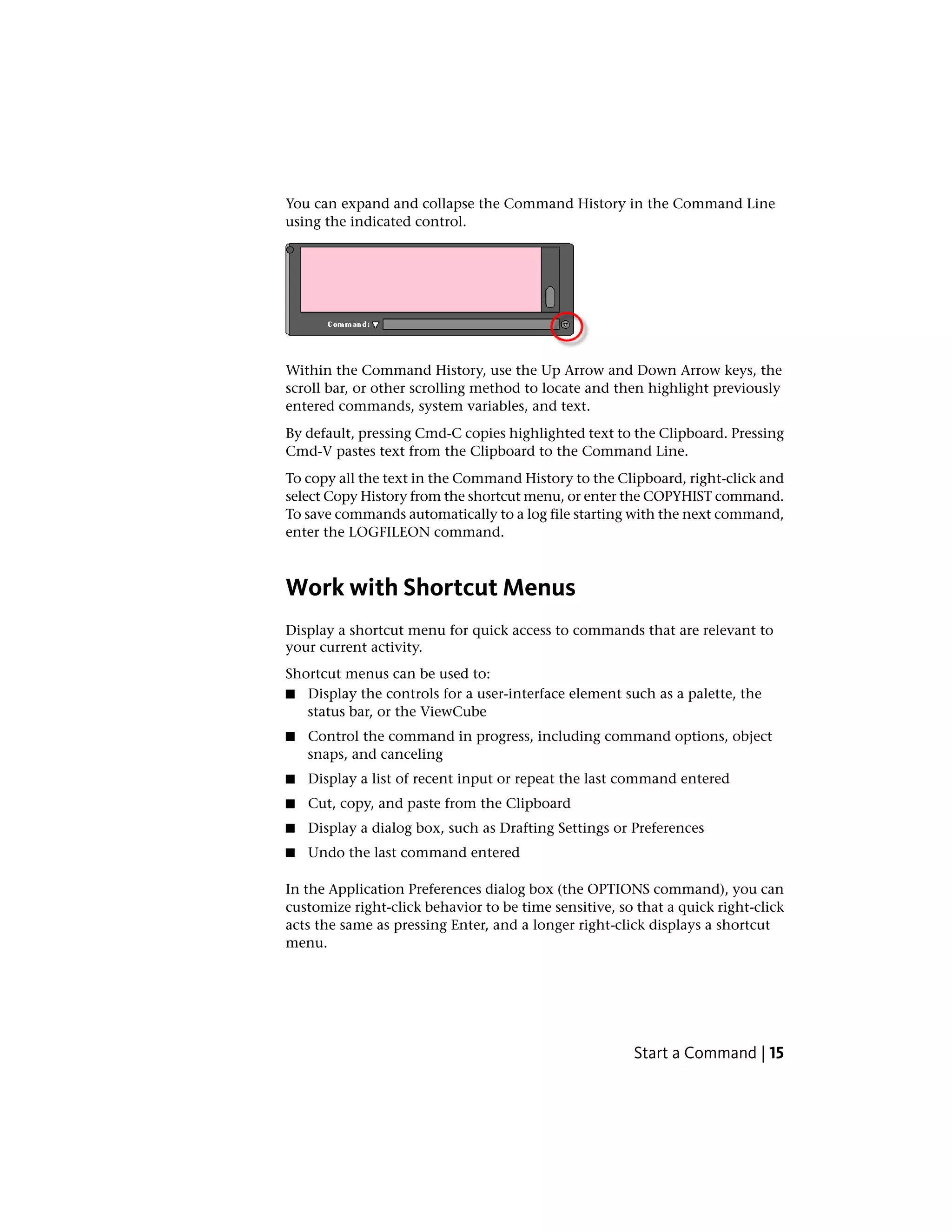 You can expand and collapse the Command History in the Command Line
using the indicated control.
Within the Command History, use the Up Arrow and Down Arrow keys, the
scroll bar, or other scrolling method to locate and then highlight previously
entered commands, system variables, and text.
By default, pressing Cmd-C copies highlighted text to the Clipboard. Pressing
Cmd-V pastes text from the Clipboard to the Command Line.
To copy all the text in the Command History to the Clipboard, right-click and
select Copy History from the shortcut menu, or enter the COPYHIST command.
To save commands automatically to a log file starting with the next command,
enter the LOGFILEON command.
Work with Shortcut Menus
Display a shortcut menu for quick access to commands that are relevant to
your current activity.
Shortcut menus can be used to:
■ Display the controls for a user-interface element such as a palette, the
status bar, or the ViewCube
■ Control the command in progress, including command options, object
snaps, and canceling
■ Display a list of recent input or repeat the last command entered
■ Cut, copy, and paste from the Clipboard
■ Display a dialog box, such as Drafting Settings or Preferences
■ Undo the last command entered
In the Application Preferences dialog box (the OPTIONS command), you can
customize right-click behavior to be time sensitive, so that a quick right-click
acts the same as pressing Enter, and a longer right-click displays a shortcut
menu.
Start a Command | 15
 
