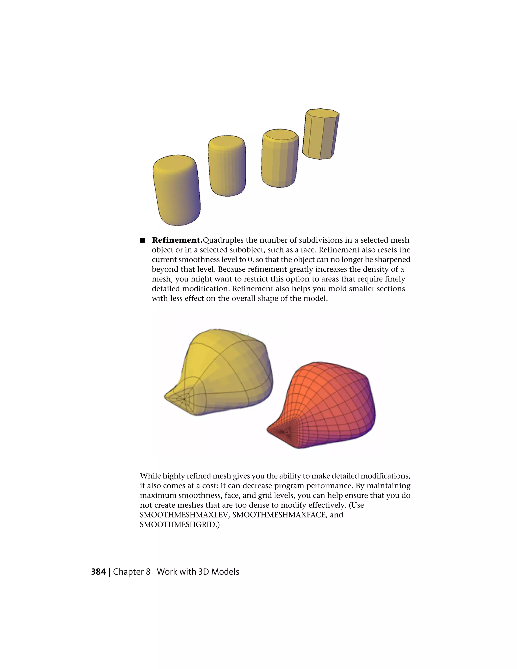 ■ Refinement.Quadruples the number of subdivisions in a selected mesh
object or in a selected subobject, such as a face. Refinement also resets the
current smoothness level to 0, so that the object can no longer be sharpened
beyond that level. Because refinement greatly increases the density of a
mesh, you might want to restrict this option to areas that require finely
detailed modification. Refinement also helps you mold smaller sections
with less effect on the overall shape of the model.
While highly refined mesh gives you the ability to make detailed modifications,
it also comes at a cost: it can decrease program performance. By maintaining
maximum smoothness, face, and grid levels, you can help ensure that you do
not create meshes that are too dense to modify effectively. (Use
SMOOTHMESHMAXLEV, SMOOTHMESHMAXFACE, and
SMOOTHMESHGRID.)
384 | Chapter 8 Work with 3D Models
 