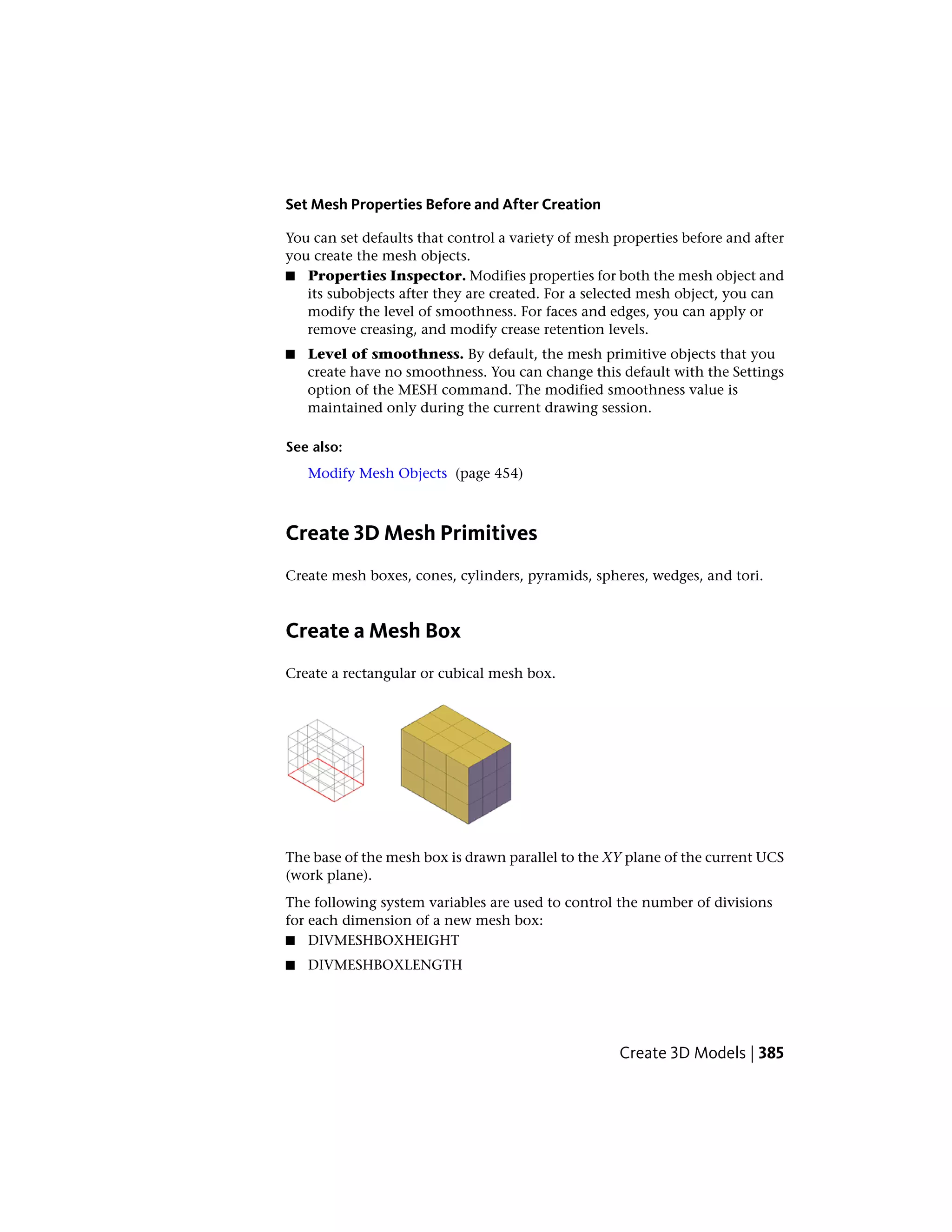 Set Mesh Properties Before and After Creation
You can set defaults that control a variety of mesh properties before and after
you create the mesh objects.
■ Properties Inspector. Modifies properties for both the mesh object and
its subobjects after they are created. For a selected mesh object, you can
modify the level of smoothness. For faces and edges, you can apply or
remove creasing, and modify crease retention levels.
■ Level of smoothness. By default, the mesh primitive objects that you
create have no smoothness. You can change this default with the Settings
option of the MESH command. The modified smoothness value is
maintained only during the current drawing session.
See also:
Modify Mesh Objects (page 454)
Create 3D Mesh Primitives
Create mesh boxes, cones, cylinders, pyramids, spheres, wedges, and tori.
Create a Mesh Box
Create a rectangular or cubical mesh box.
The base of the mesh box is drawn parallel to the XY plane of the current UCS
(work plane).
The following system variables are used to control the number of divisions
for each dimension of a new mesh box:
■ DIVMESHBOXHEIGHT
■ DIVMESHBOXLENGTH
Create 3D Models | 385
 