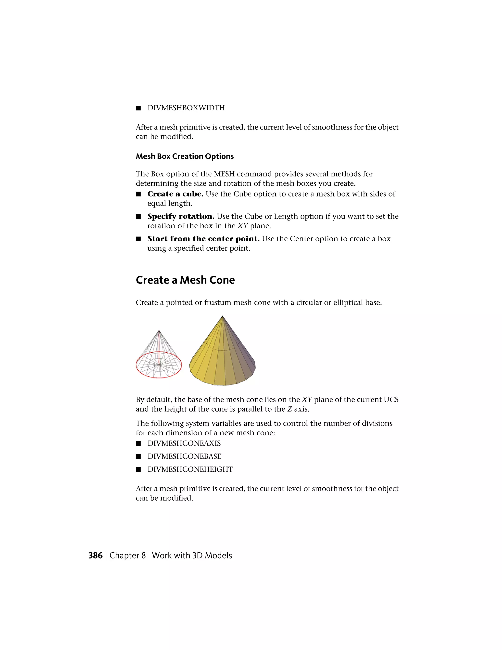 ■ DIVMESHBOXWIDTH
After a mesh primitive is created, the current level of smoothness for the object
can be modified.
Mesh Box Creation Options
The Box option of the MESH command provides several methods for
determining the size and rotation of the mesh boxes you create.
■ Create a cube. Use the Cube option to create a mesh box with sides of
equal length.
■ Specify rotation. Use the Cube or Length option if you want to set the
rotation of the box in the XY plane.
■ Start from the center point. Use the Center option to create a box
using a specified center point.
Create a Mesh Cone
Create a pointed or frustum mesh cone with a circular or elliptical base.
By default, the base of the mesh cone lies on the XY plane of the current UCS
and the height of the cone is parallel to the Z axis.
The following system variables are used to control the number of divisions
for each dimension of a new mesh cone:
■ DIVMESHCONEAXIS
■ DIVMESHCONEBASE
■ DIVMESHCONEHEIGHT
After a mesh primitive is created, the current level of smoothness for the object
can be modified.
386 | Chapter 8 Work with 3D Models
 