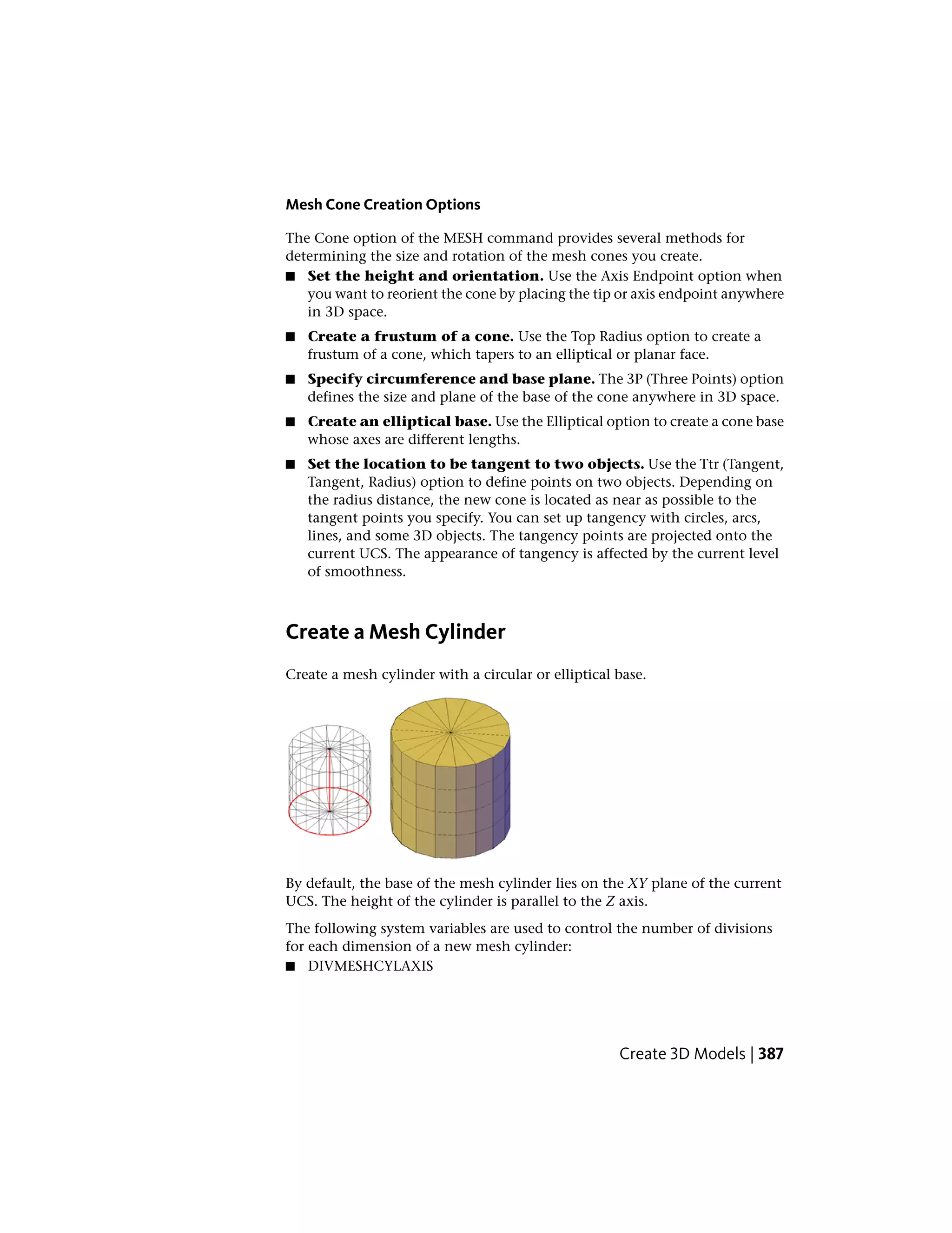 Mesh Cone Creation Options
The Cone option of the MESH command provides several methods for
determining the size and rotation of the mesh cones you create.
■ Set the height and orientation. Use the Axis Endpoint option when
you want to reorient the cone by placing the tip or axis endpoint anywhere
in 3D space.
■ Create a frustum of a cone. Use the Top Radius option to create a
frustum of a cone, which tapers to an elliptical or planar face.
■ Specify circumference and base plane. The 3P (Three Points) option
defines the size and plane of the base of the cone anywhere in 3D space.
■ Create an elliptical base. Use the Elliptical option to create a cone base
whose axes are different lengths.
■ Set the location to be tangent to two objects. Use the Ttr (Tangent,
Tangent, Radius) option to define points on two objects. Depending on
the radius distance, the new cone is located as near as possible to the
tangent points you specify. You can set up tangency with circles, arcs,
lines, and some 3D objects. The tangency points are projected onto the
current UCS. The appearance of tangency is affected by the current level
of smoothness.
Create a Mesh Cylinder
Create a mesh cylinder with a circular or elliptical base.
By default, the base of the mesh cylinder lies on the XY plane of the current
UCS. The height of the cylinder is parallel to the Z axis.
The following system variables are used to control the number of divisions
for each dimension of a new mesh cylinder:
■ DIVMESHCYLAXIS
Create 3D Models | 387
 