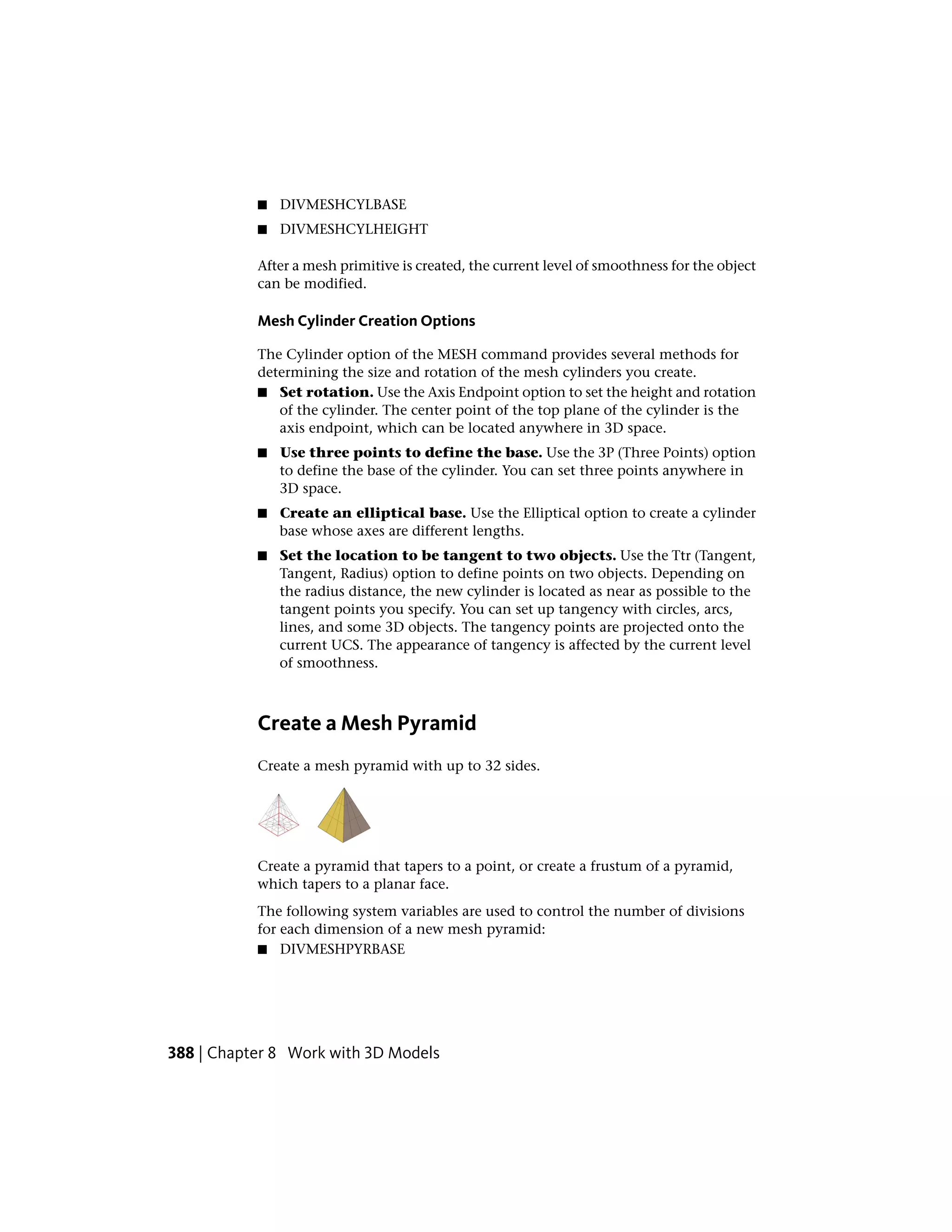 ■ DIVMESHCYLBASE
■ DIVMESHCYLHEIGHT
After a mesh primitive is created, the current level of smoothness for the object
can be modified.
Mesh Cylinder Creation Options
The Cylinder option of the MESH command provides several methods for
determining the size and rotation of the mesh cylinders you create.
■ Set rotation. Use the Axis Endpoint option to set the height and rotation
of the cylinder. The center point of the top plane of the cylinder is the
axis endpoint, which can be located anywhere in 3D space.
■ Use three points to define the base. Use the 3P (Three Points) option
to define the base of the cylinder. You can set three points anywhere in
3D space.
■ Create an elliptical base. Use the Elliptical option to create a cylinder
base whose axes are different lengths.
■ Set the location to be tangent to two objects. Use the Ttr (Tangent,
Tangent, Radius) option to define points on two objects. Depending on
the radius distance, the new cylinder is located as near as possible to the
tangent points you specify. You can set up tangency with circles, arcs,
lines, and some 3D objects. The tangency points are projected onto the
current UCS. The appearance of tangency is affected by the current level
of smoothness.
Create a Mesh Pyramid
Create a mesh pyramid with up to 32 sides.
Create a pyramid that tapers to a point, or create a frustum of a pyramid,
which tapers to a planar face.
The following system variables are used to control the number of divisions
for each dimension of a new mesh pyramid:
■ DIVMESHPYRBASE
388 | Chapter 8 Work with 3D Models
 