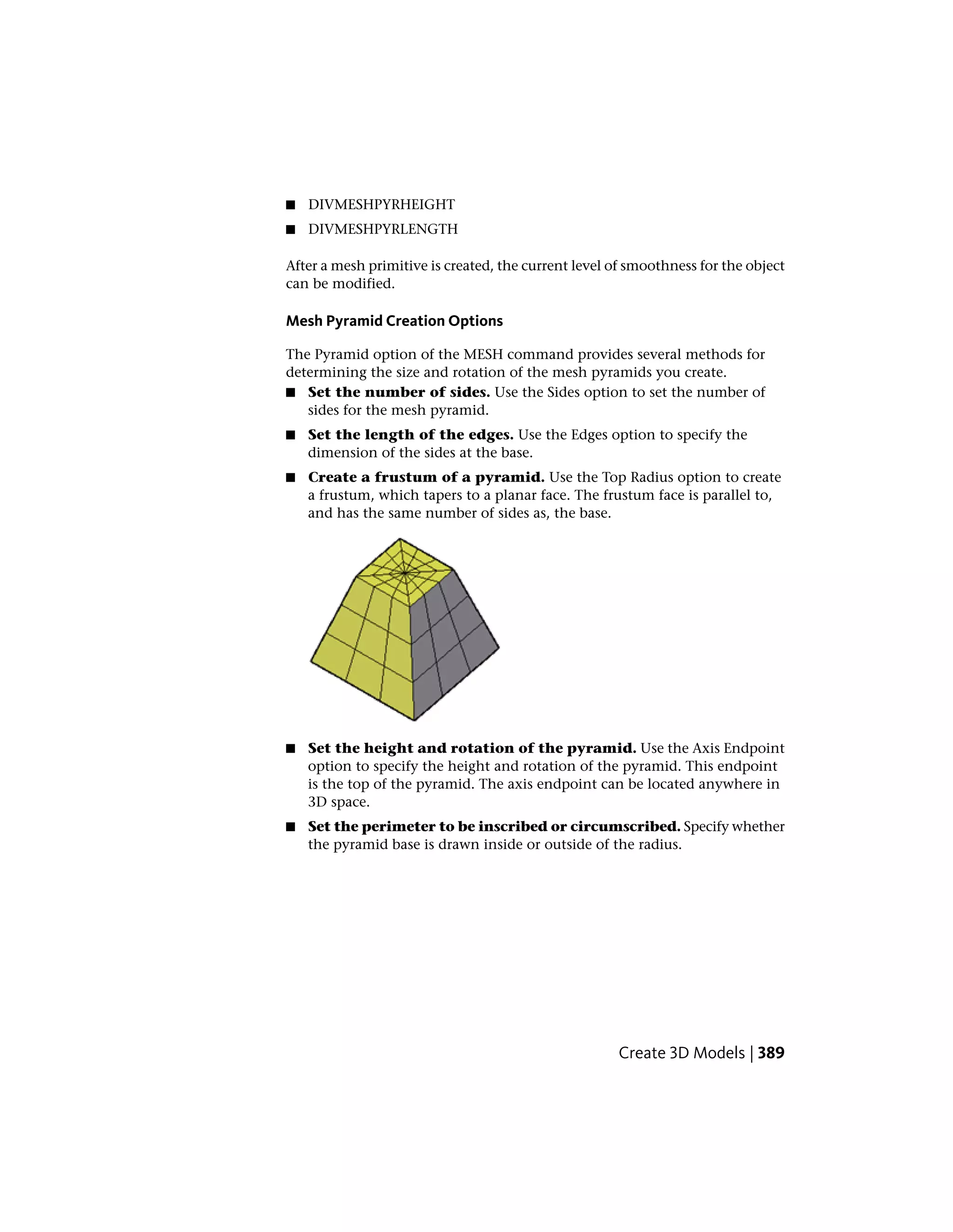 ■ DIVMESHPYRHEIGHT
■ DIVMESHPYRLENGTH
After a mesh primitive is created, the current level of smoothness for the object
can be modified.
Mesh Pyramid Creation Options
The Pyramid option of the MESH command provides several methods for
determining the size and rotation of the mesh pyramids you create.
■ Set the number of sides. Use the Sides option to set the number of
sides for the mesh pyramid.
■ Set the length of the edges. Use the Edges option to specify the
dimension of the sides at the base.
■ Create a frustum of a pyramid. Use the Top Radius option to create
a frustum, which tapers to a planar face. The frustum face is parallel to,
and has the same number of sides as, the base.
■ Set the height and rotation of the pyramid. Use the Axis Endpoint
option to specify the height and rotation of the pyramid. This endpoint
is the top of the pyramid. The axis endpoint can be located anywhere in
3D space.
■ Set the perimeter to be inscribed or circumscribed. Specify whether
the pyramid base is drawn inside or outside of the radius.
Create 3D Models | 389
 