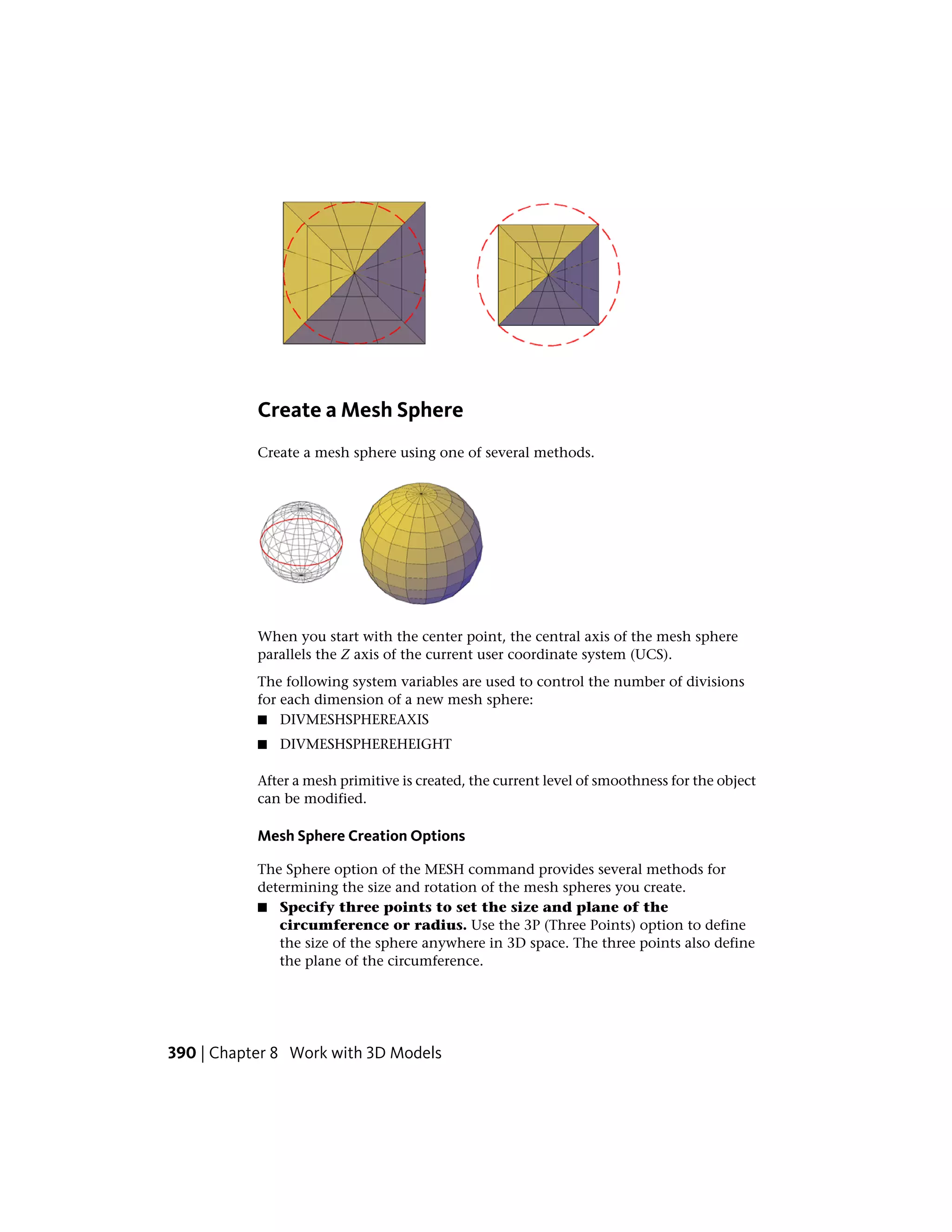 Create a Mesh Sphere
Create a mesh sphere using one of several methods.
When you start with the center point, the central axis of the mesh sphere
parallels the Z axis of the current user coordinate system (UCS).
The following system variables are used to control the number of divisions
for each dimension of a new mesh sphere:
■ DIVMESHSPHEREAXIS
■ DIVMESHSPHEREHEIGHT
After a mesh primitive is created, the current level of smoothness for the object
can be modified.
Mesh Sphere Creation Options
The Sphere option of the MESH command provides several methods for
determining the size and rotation of the mesh spheres you create.
■ Specify three points to set the size and plane of the
circumference or radius. Use the 3P (Three Points) option to define
the size of the sphere anywhere in 3D space. The three points also define
the plane of the circumference.
390 | Chapter 8 Work with 3D Models
 