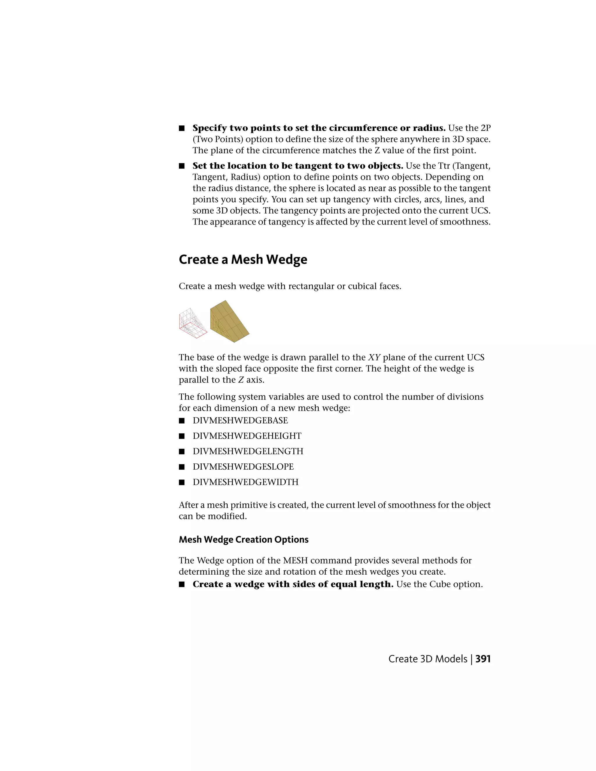 ■ Specify two points to set the circumference or radius. Use the 2P
(Two Points) option to define the size of the sphere anywhere in 3D space.
The plane of the circumference matches the Z value of the first point.
■ Set the location to be tangent to two objects. Use the Ttr (Tangent,
Tangent, Radius) option to define points on two objects. Depending on
the radius distance, the sphere is located as near as possible to the tangent
points you specify. You can set up tangency with circles, arcs, lines, and
some 3D objects. The tangency points are projected onto the current UCS.
The appearance of tangency is affected by the current level of smoothness.
Create a Mesh Wedge
Create a mesh wedge with rectangular or cubical faces.
The base of the wedge is drawn parallel to the XY plane of the current UCS
with the sloped face opposite the first corner. The height of the wedge is
parallel to the Z axis.
The following system variables are used to control the number of divisions
for each dimension of a new mesh wedge:
■ DIVMESHWEDGEBASE
■ DIVMESHWEDGEHEIGHT
■ DIVMESHWEDGELENGTH
■ DIVMESHWEDGESLOPE
■ DIVMESHWEDGEWIDTH
After a mesh primitive is created, the current level of smoothness for the object
can be modified.
Mesh Wedge Creation Options
The Wedge option of the MESH command provides several methods for
determining the size and rotation of the mesh wedges you create.
■ Create a wedge with sides of equal length. Use the Cube option.
Create 3D Models | 391
 