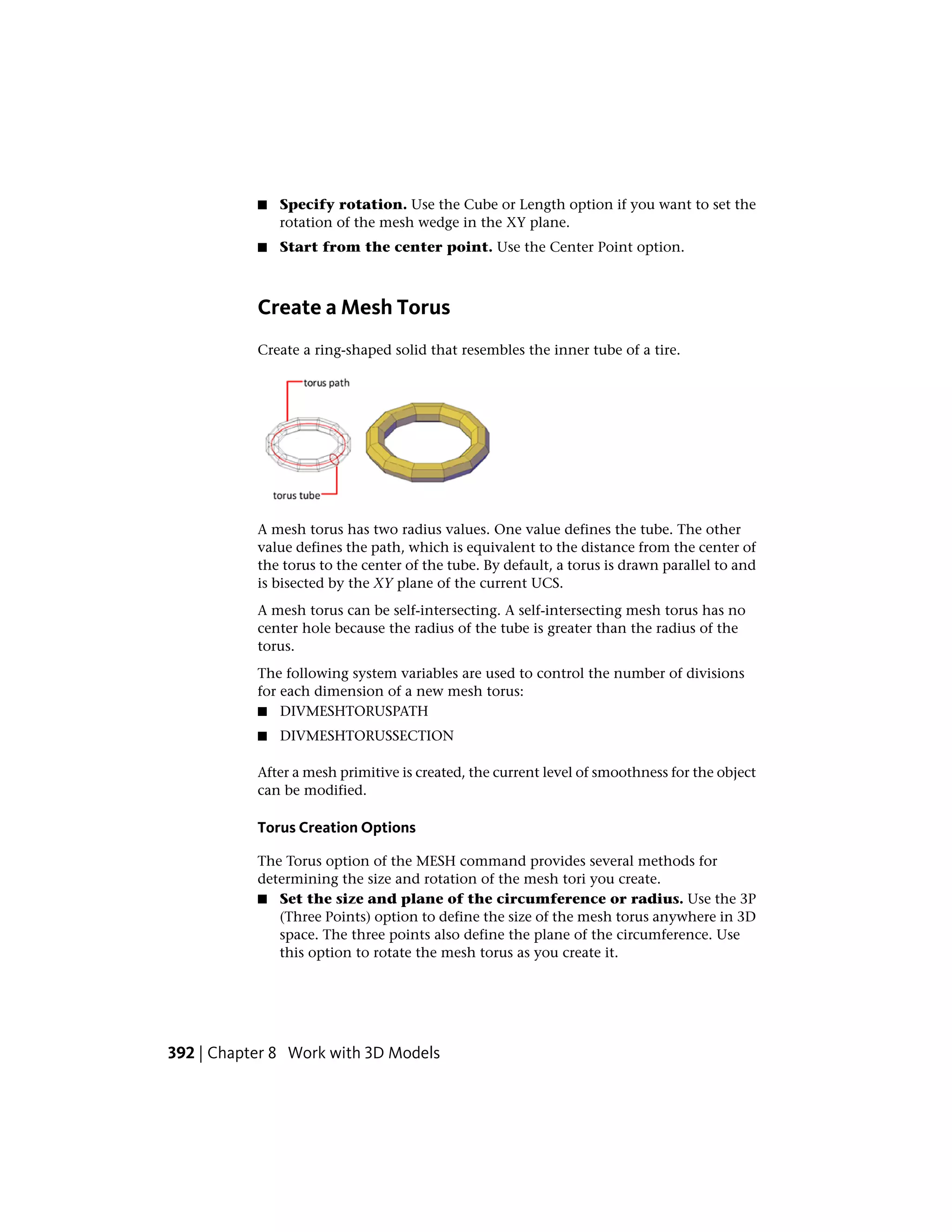 ■ Specify rotation. Use the Cube or Length option if you want to set the
rotation of the mesh wedge in the XY plane.
■ Start from the center point. Use the Center Point option.
Create a Mesh Torus
Create a ring-shaped solid that resembles the inner tube of a tire.
A mesh torus has two radius values. One value defines the tube. The other
value defines the path, which is equivalent to the distance from the center of
the torus to the center of the tube. By default, a torus is drawn parallel to and
is bisected by the XY plane of the current UCS.
A mesh torus can be self-intersecting. A self-intersecting mesh torus has no
center hole because the radius of the tube is greater than the radius of the
torus.
The following system variables are used to control the number of divisions
for each dimension of a new mesh torus:
■ DIVMESHTORUSPATH
■ DIVMESHTORUSSECTION
After a mesh primitive is created, the current level of smoothness for the object
can be modified.
Torus Creation Options
The Torus option of the MESH command provides several methods for
determining the size and rotation of the mesh tori you create.
■ Set the size and plane of the circumference or radius. Use the 3P
(Three Points) option to define the size of the mesh torus anywhere in 3D
space. The three points also define the plane of the circumference. Use
this option to rotate the mesh torus as you create it.
392 | Chapter 8 Work with 3D Models
 