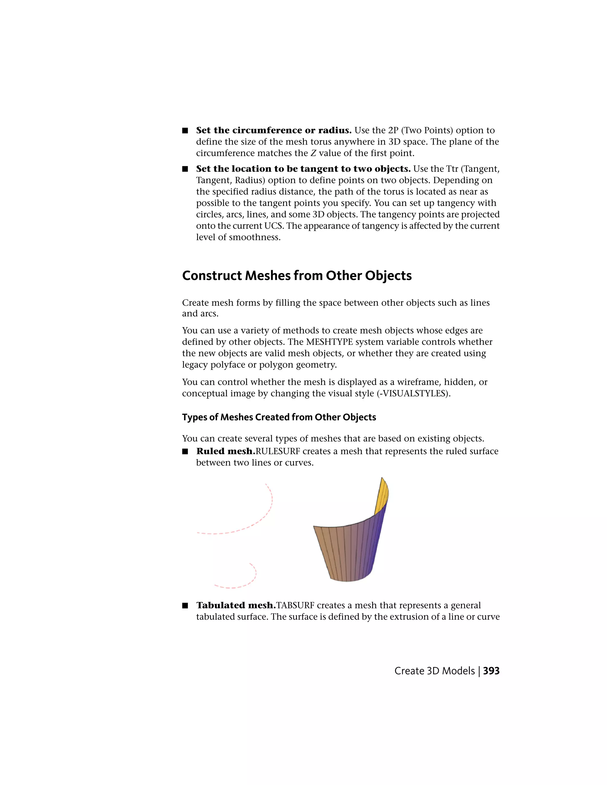 ■ Set the circumference or radius. Use the 2P (Two Points) option to
define the size of the mesh torus anywhere in 3D space. The plane of the
circumference matches the Z value of the first point.
■ Set the location to be tangent to two objects. Use the Ttr (Tangent,
Tangent, Radius) option to define points on two objects. Depending on
the specified radius distance, the path of the torus is located as near as
possible to the tangent points you specify. You can set up tangency with
circles, arcs, lines, and some 3D objects. The tangency points are projected
onto the current UCS. The appearance of tangency is affected by the current
level of smoothness.
Construct Meshes from Other Objects
Create mesh forms by filling the space between other objects such as lines
and arcs.
You can use a variety of methods to create mesh objects whose edges are
defined by other objects. The MESHTYPE system variable controls whether
the new objects are valid mesh objects, or whether they are created using
legacy polyface or polygon geometry.
You can control whether the mesh is displayed as a wireframe, hidden, or
conceptual image by changing the visual style (-VISUALSTYLES).
Types of Meshes Created from Other Objects
You can create several types of meshes that are based on existing objects.
■ Ruled mesh.RULESURF creates a mesh that represents the ruled surface
between two lines or curves.
■ Tabulated mesh.TABSURF creates a mesh that represents a general
tabulated surface. The surface is defined by the extrusion of a line or curve
Create 3D Models | 393
 