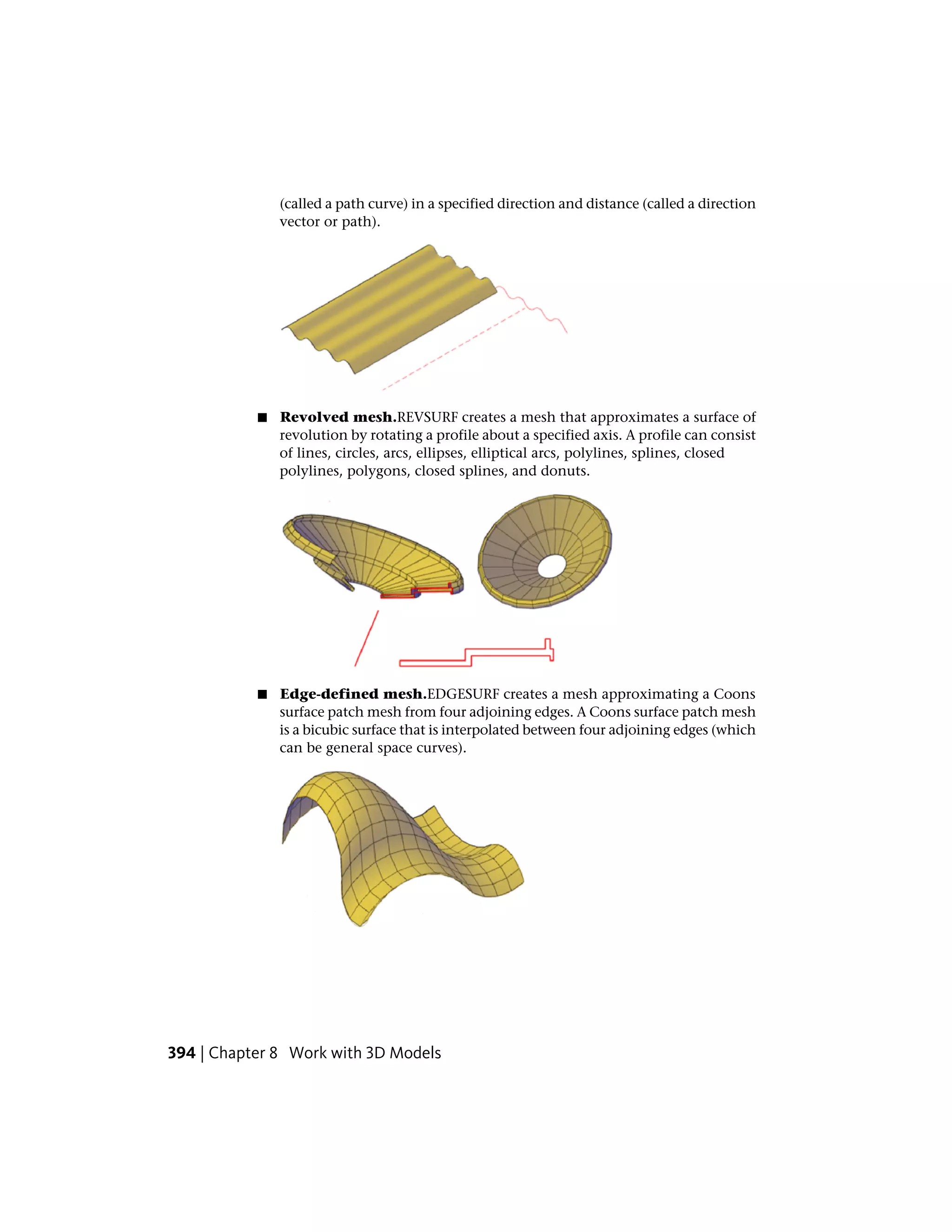 (called a path curve) in a specified direction and distance (called a direction
vector or path).
■ Revolved mesh.REVSURF creates a mesh that approximates a surface of
revolution by rotating a profile about a specified axis. A profile can consist
of lines, circles, arcs, ellipses, elliptical arcs, polylines, splines, closed
polylines, polygons, closed splines, and donuts.
■ Edge-defined mesh.EDGESURF creates a mesh approximating a Coons
surface patch mesh from four adjoining edges. A Coons surface patch mesh
is a bicubic surface that is interpolated between four adjoining edges (which
can be general space curves).
394 | Chapter 8 Work with 3D Models
 