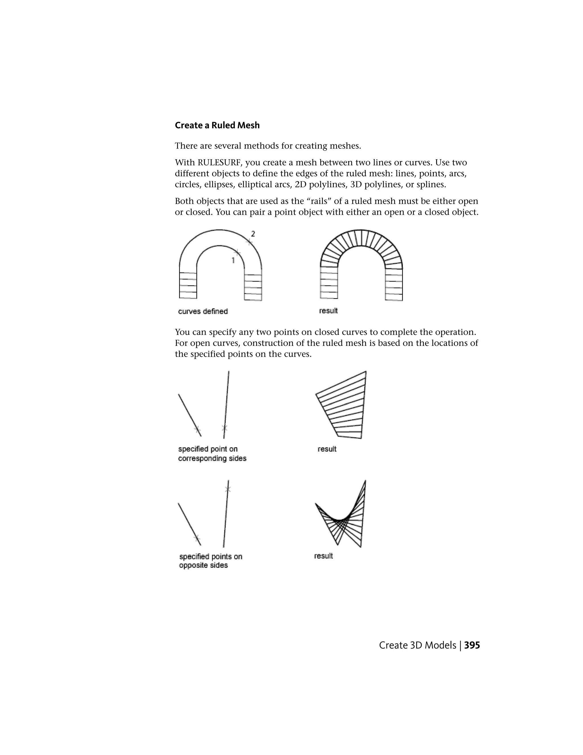 Create a Ruled Mesh
There are several methods for creating meshes.
With RULESURF, you create a mesh between two lines or curves. Use two
different objects to define the edges of the ruled mesh: lines, points, arcs,
circles, ellipses, elliptical arcs, 2D polylines, 3D polylines, or splines.
Both objects that are used as the “rails” of a ruled mesh must be either open
or closed. You can pair a point object with either an open or a closed object.
You can specify any two points on closed curves to complete the operation.
For open curves, construction of the ruled mesh is based on the locations of
the specified points on the curves.
Create 3D Models | 395
 