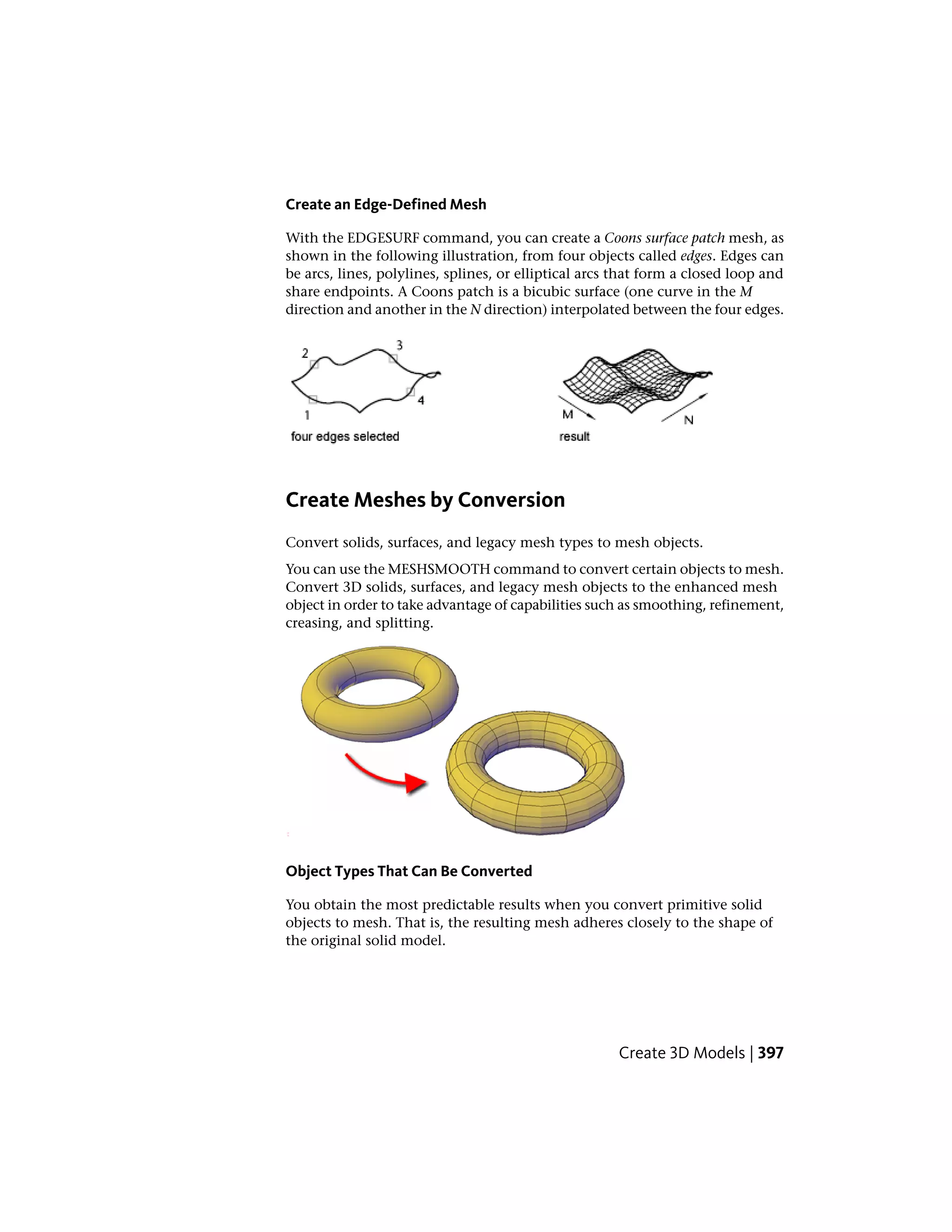 Create an Edge-Defined Mesh
With the EDGESURF command, you can create a Coons surface patch mesh, as
shown in the following illustration, from four objects called edges. Edges can
be arcs, lines, polylines, splines, or elliptical arcs that form a closed loop and
share endpoints. A Coons patch is a bicubic surface (one curve in the M
direction and another in the N direction) interpolated between the four edges.
Create Meshes by Conversion
Convert solids, surfaces, and legacy mesh types to mesh objects.
You can use the MESHSMOOTH command to convert certain objects to mesh.
Convert 3D solids, surfaces, and legacy mesh objects to the enhanced mesh
object in order to take advantage of capabilities such as smoothing, refinement,
creasing, and splitting.
Object Types That Can Be Converted
You obtain the most predictable results when you convert primitive solid
objects to mesh. That is, the resulting mesh adheres closely to the shape of
the original solid model.
Create 3D Models | 397
 