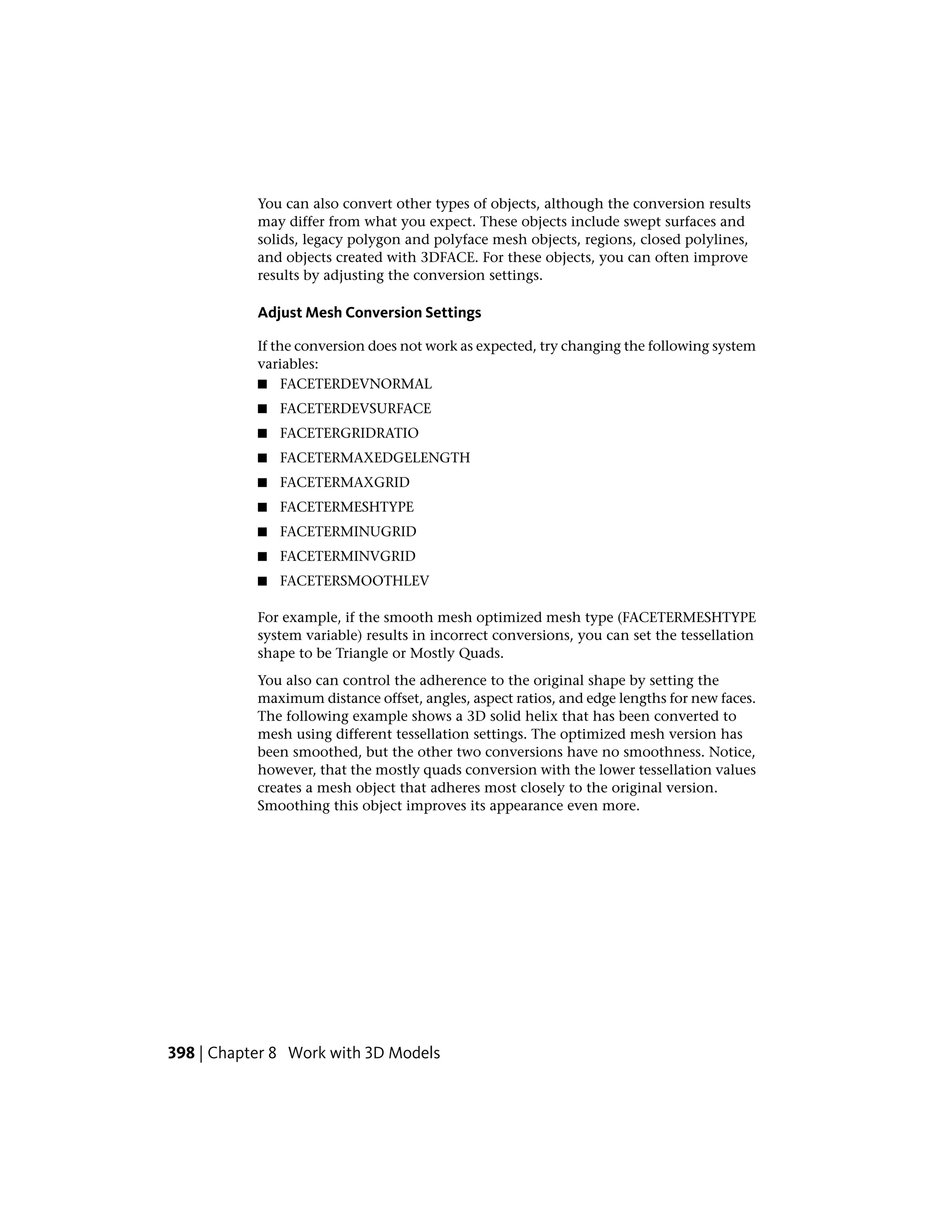 You can also convert other types of objects, although the conversion results
may differ from what you expect. These objects include swept surfaces and
solids, legacy polygon and polyface mesh objects, regions, closed polylines,
and objects created with 3DFACE. For these objects, you can often improve
results by adjusting the conversion settings.
Adjust Mesh Conversion Settings
If the conversion does not work as expected, try changing the following system
variables:
■ FACETERDEVNORMAL
■ FACETERDEVSURFACE
■ FACETERGRIDRATIO
■ FACETERMAXEDGELENGTH
■ FACETERMAXGRID
■ FACETERMESHTYPE
■ FACETERMINUGRID
■ FACETERMINVGRID
■ FACETERSMOOTHLEV
For example, if the smooth mesh optimized mesh type (FACETERMESHTYPE
system variable) results in incorrect conversions, you can set the tessellation
shape to be Triangle or Mostly Quads.
You also can control the adherence to the original shape by setting the
maximum distance offset, angles, aspect ratios, and edge lengths for new faces.
The following example shows a 3D solid helix that has been converted to
mesh using different tessellation settings. The optimized mesh version has
been smoothed, but the other two conversions have no smoothness. Notice,
however, that the mostly quads conversion with the lower tessellation values
creates a mesh object that adheres most closely to the original version.
Smoothing this object improves its appearance even more.
398 | Chapter 8 Work with 3D Models
 