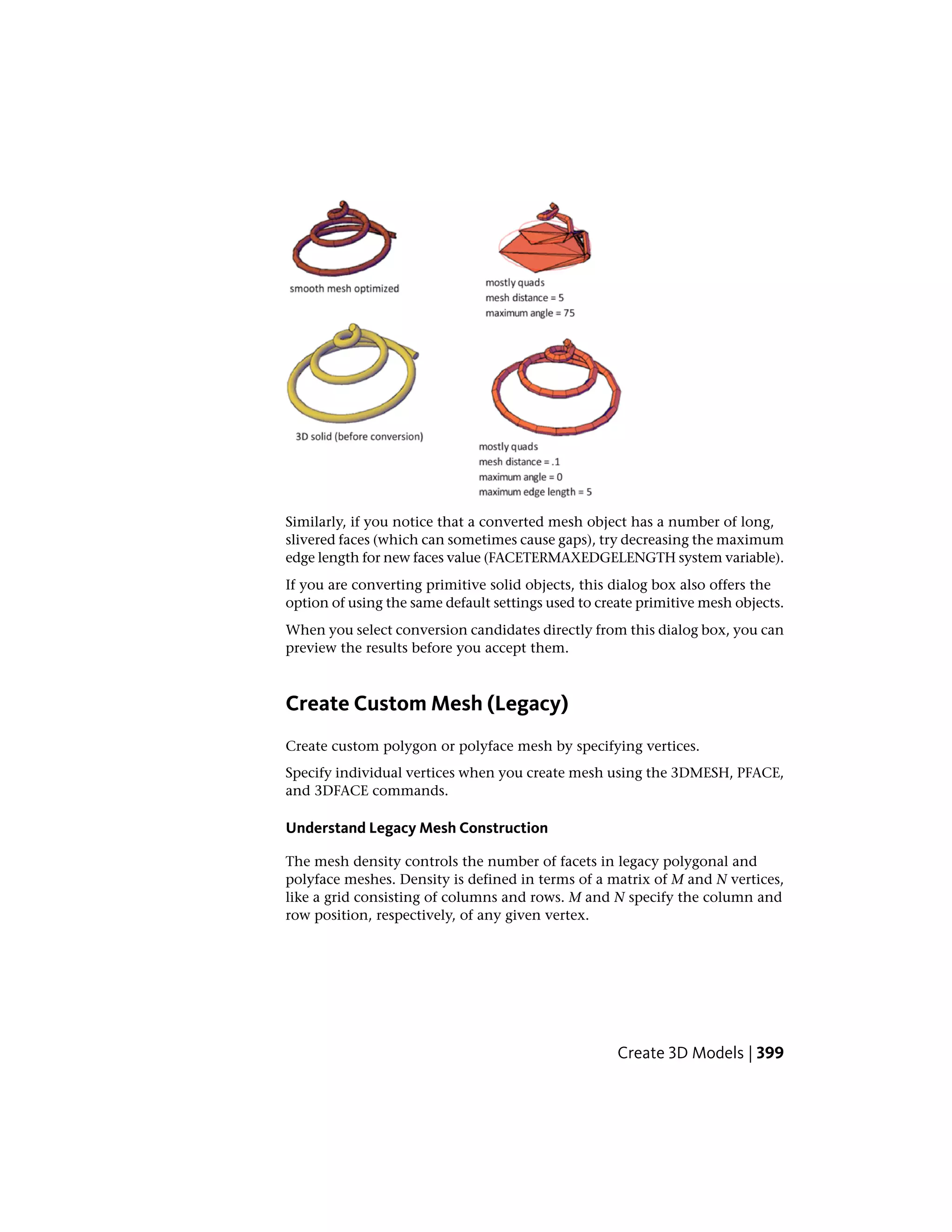 Similarly, if you notice that a converted mesh object has a number of long,
slivered faces (which can sometimes cause gaps), try decreasing the maximum
edge length for new faces value (FACETERMAXEDGELENGTH system variable).
If you are converting primitive solid objects, this dialog box also offers the
option of using the same default settings used to create primitive mesh objects.
When you select conversion candidates directly from this dialog box, you can
preview the results before you accept them.
Create Custom Mesh (Legacy)
Create custom polygon or polyface mesh by specifying vertices.
Specify individual vertices when you create mesh using the 3DMESH, PFACE,
and 3DFACE commands.
Understand Legacy Mesh Construction
The mesh density controls the number of facets in legacy polygonal and
polyface meshes. Density is defined in terms of a matrix of M and N vertices,
like a grid consisting of columns and rows. M and N specify the column and
row position, respectively, of any given vertex.
Create 3D Models | 399
 