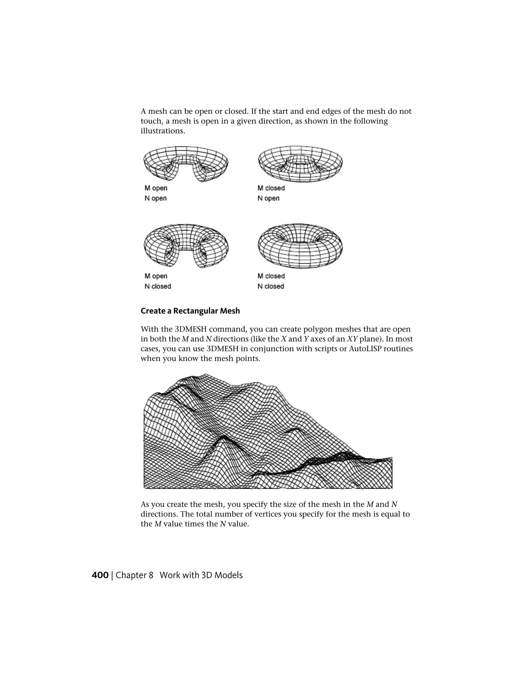 A mesh can be open or closed. If the start and end edges of the mesh do not
touch, a mesh is open in a given direction, as shown in the following
illustrations.
Create a Rectangular Mesh
With the 3DMESH command, you can create polygon meshes that are open
in both the M and N directions (like the X and Y axes of an XY plane). In most
cases, you can use 3DMESH in conjunction with scripts or AutoLISP routines
when you know the mesh points.
As you create the mesh, you specify the size of the mesh in the M and N
directions. The total number of vertices you specify for the mesh is equal to
the M value times the N value.
400 | Chapter 8 Work with 3D Models
 