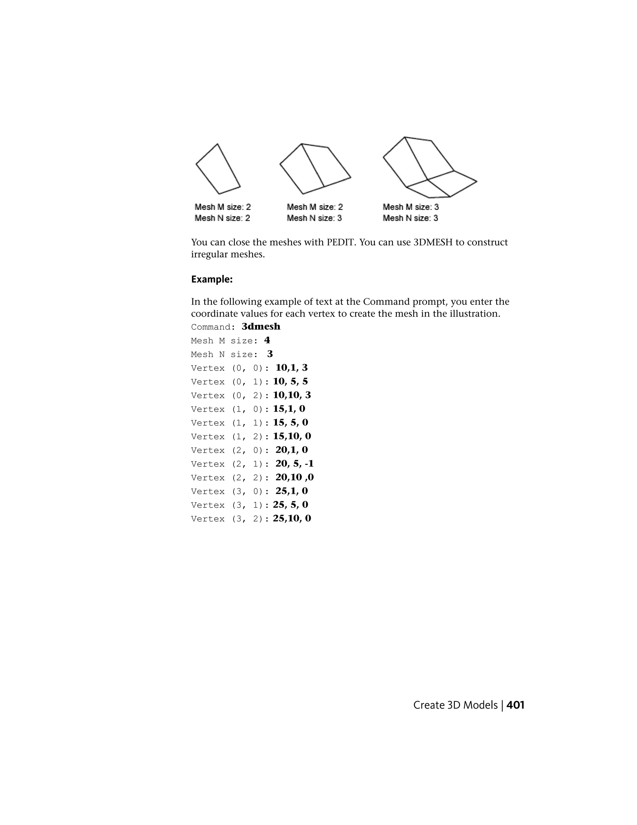 You can close the meshes with PEDIT. You can use 3DMESH to construct
irregular meshes.
Example:
In the following example of text at the Command prompt, you enter the
coordinate values for each vertex to create the mesh in the illustration.
Command: 3dmesh
Mesh M size: 4
Mesh N size: 3
Vertex (0, 0): 10,1, 3
Vertex (0, 1): 10, 5, 5
Vertex (0, 2): 10,10, 3
Vertex (1, 0): 15,1, 0
Vertex (1, 1): 15, 5, 0
Vertex (1, 2): 15,10, 0
Vertex (2, 0): 20,1, 0
Vertex (2, 1): 20, 5, -1
Vertex (2, 2): 20,10 ,0
Vertex (3, 0): 25,1, 0
Vertex (3, 1): 25, 5, 0
Vertex (3, 2): 25,10, 0
Create 3D Models | 401
 