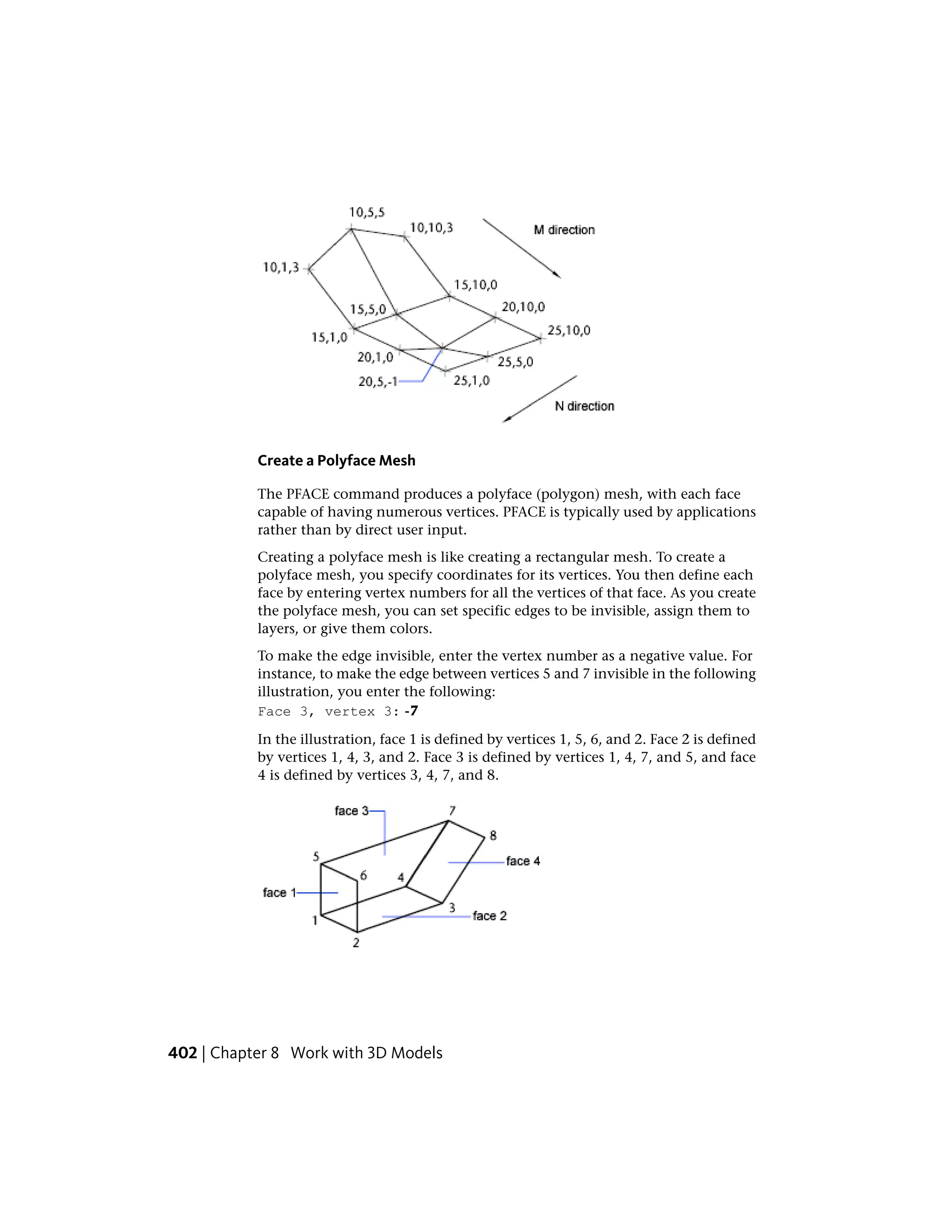 Create a Polyface Mesh
The PFACE command produces a polyface (polygon) mesh, with each face
capable of having numerous vertices. PFACE is typically used by applications
rather than by direct user input.
Creating a polyface mesh is like creating a rectangular mesh. To create a
polyface mesh, you specify coordinates for its vertices. You then define each
face by entering vertex numbers for all the vertices of that face. As you create
the polyface mesh, you can set specific edges to be invisible, assign them to
layers, or give them colors.
To make the edge invisible, enter the vertex number as a negative value. For
instance, to make the edge between vertices 5 and 7 invisible in the following
illustration, you enter the following:
Face 3, vertex 3: -7
In the illustration, face 1 is defined by vertices 1, 5, 6, and 2. Face 2 is defined
by vertices 1, 4, 3, and 2. Face 3 is defined by vertices 1, 4, 7, and 5, and face
4 is defined by vertices 3, 4, 7, and 8.
402 | Chapter 8 Work with 3D Models
 