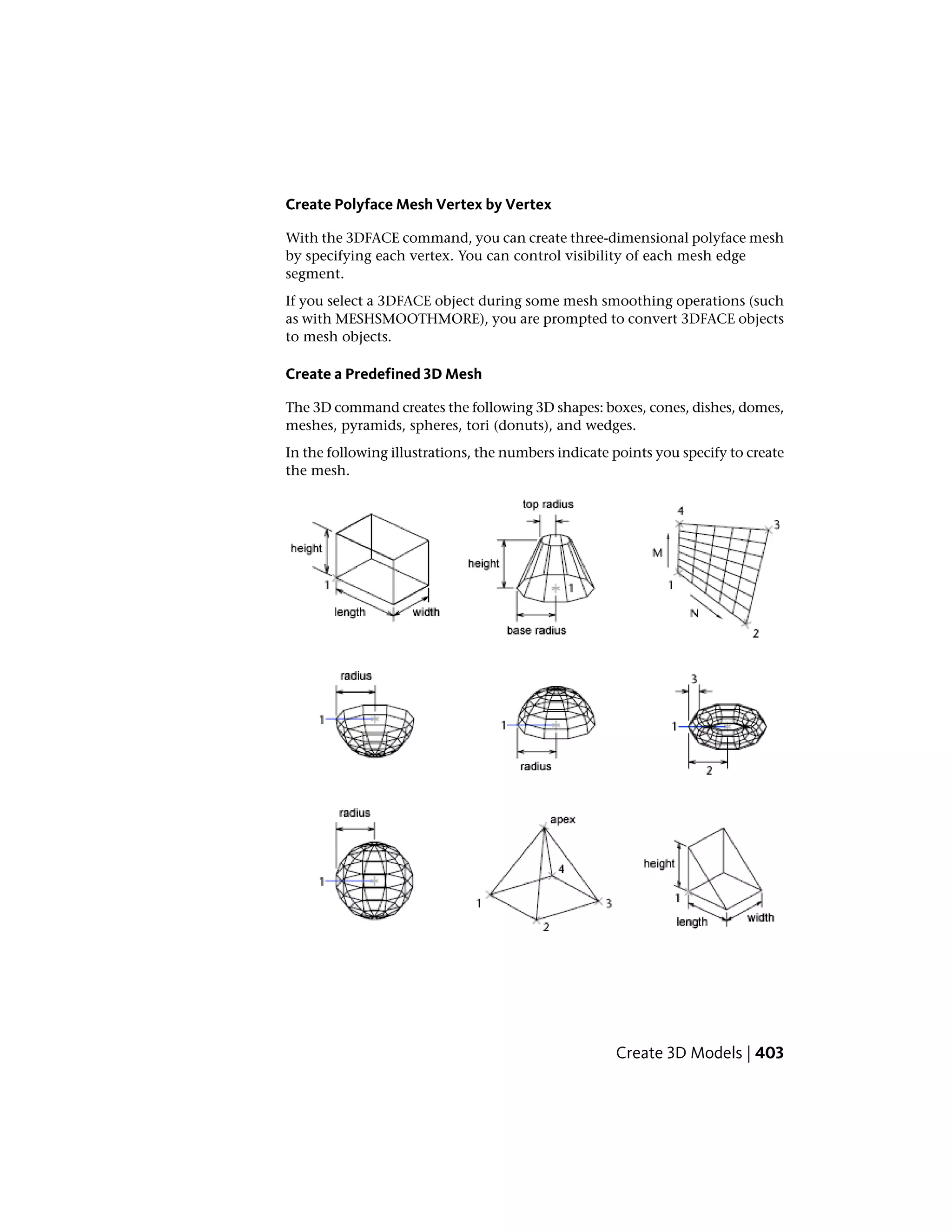 Create Polyface Mesh Vertex by Vertex
With the 3DFACE command, you can create three-dimensional polyface mesh
by specifying each vertex. You can control visibility of each mesh edge
segment.
If you select a 3DFACE object during some mesh smoothing operations (such
as with MESHSMOOTHMORE), you are prompted to convert 3DFACE objects
to mesh objects.
Create a Predefined 3D Mesh
The 3D command creates the following 3D shapes: boxes, cones, dishes, domes,
meshes, pyramids, spheres, tori (donuts), and wedges.
In the following illustrations, the numbers indicate points you specify to create
the mesh.
Create 3D Models | 403
 
