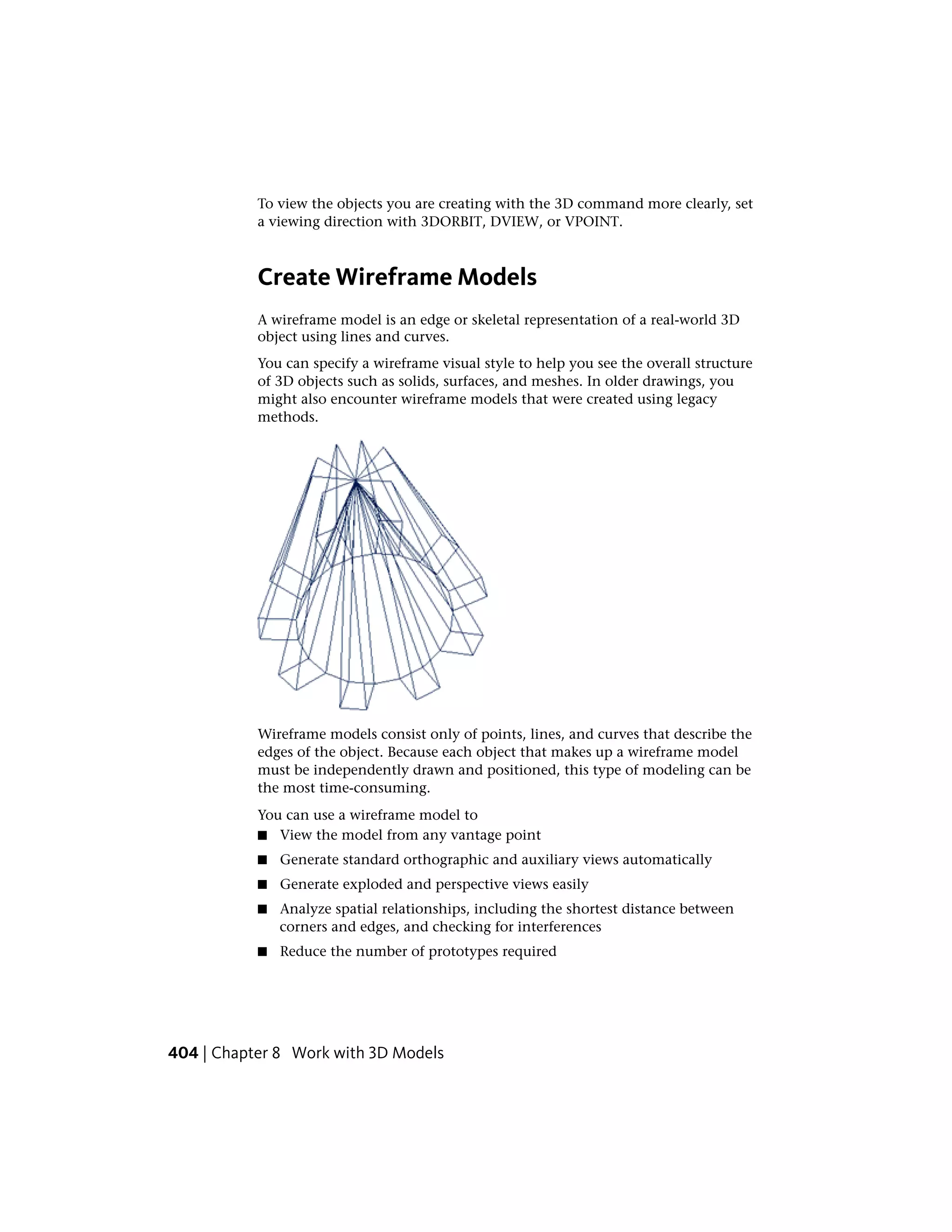 To view the objects you are creating with the 3D command more clearly, set
a viewing direction with 3DORBIT, DVIEW, or VPOINT.
Create Wireframe Models
A wireframe model is an edge or skeletal representation of a real-world 3D
object using lines and curves.
You can specify a wireframe visual style to help you see the overall structure
of 3D objects such as solids, surfaces, and meshes. In older drawings, you
might also encounter wireframe models that were created using legacy
methods.
Wireframe models consist only of points, lines, and curves that describe the
edges of the object. Because each object that makes up a wireframe model
must be independently drawn and positioned, this type of modeling can be
the most time-consuming.
You can use a wireframe model to
■ View the model from any vantage point
■ Generate standard orthographic and auxiliary views automatically
■ Generate exploded and perspective views easily
■ Analyze spatial relationships, including the shortest distance between
corners and edges, and checking for interferences
■ Reduce the number of prototypes required
404 | Chapter 8 Work with 3D Models
 