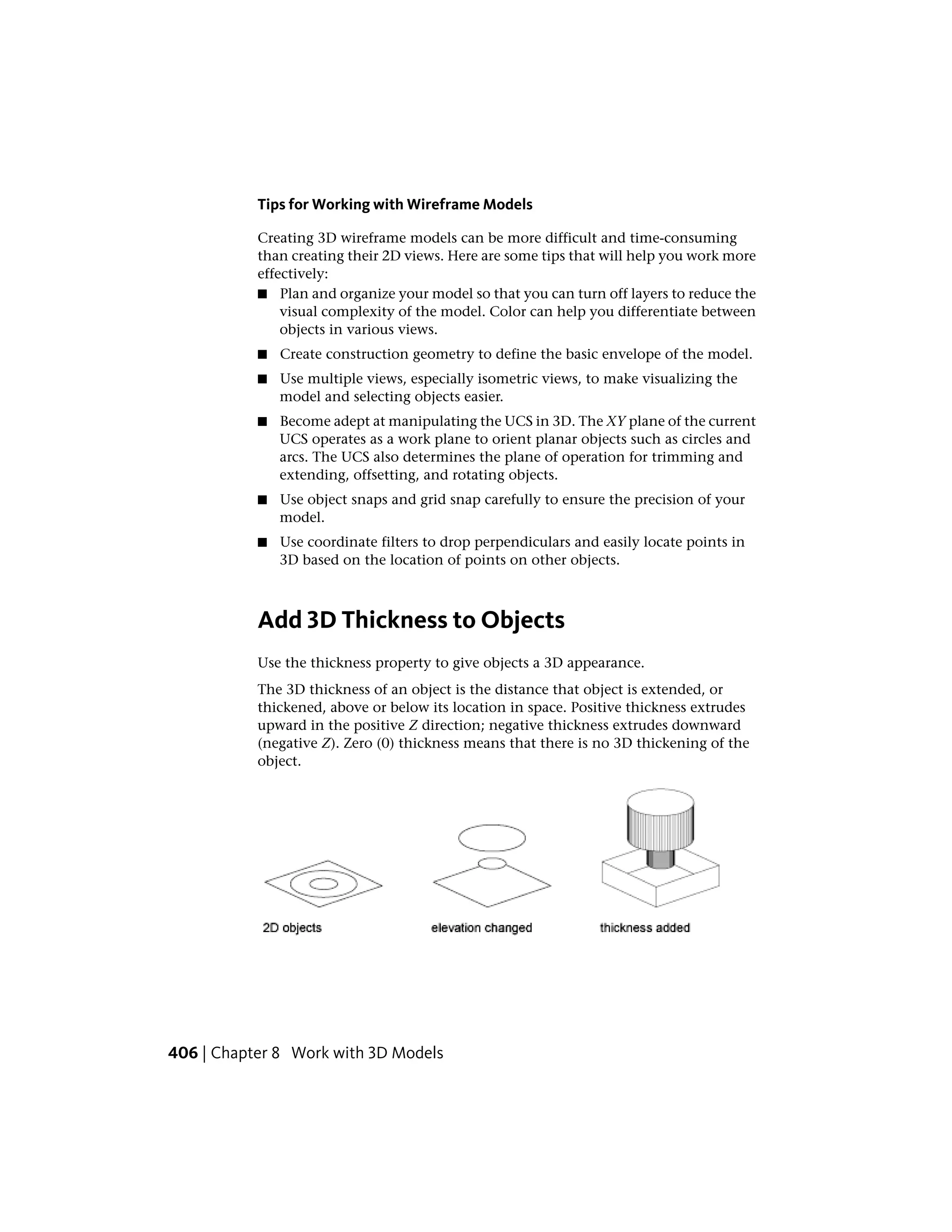 Tips for Working with Wireframe Models
Creating 3D wireframe models can be more difficult and time-consuming
than creating their 2D views. Here are some tips that will help you work more
effectively:
■ Plan and organize your model so that you can turn off layers to reduce the
visual complexity of the model. Color can help you differentiate between
objects in various views.
■ Create construction geometry to define the basic envelope of the model.
■ Use multiple views, especially isometric views, to make visualizing the
model and selecting objects easier.
■ Become adept at manipulating the UCS in 3D. The XY plane of the current
UCS operates as a work plane to orient planar objects such as circles and
arcs. The UCS also determines the plane of operation for trimming and
extending, offsetting, and rotating objects.
■ Use object snaps and grid snap carefully to ensure the precision of your
model.
■ Use coordinate filters to drop perpendiculars and easily locate points in
3D based on the location of points on other objects.
Add 3D Thickness to Objects
Use the thickness property to give objects a 3D appearance.
The 3D thickness of an object is the distance that object is extended, or
thickened, above or below its location in space. Positive thickness extrudes
upward in the positive Z direction; negative thickness extrudes downward
(negative Z). Zero (0) thickness means that there is no 3D thickening of the
object.
406 | Chapter 8 Work with 3D Models
 