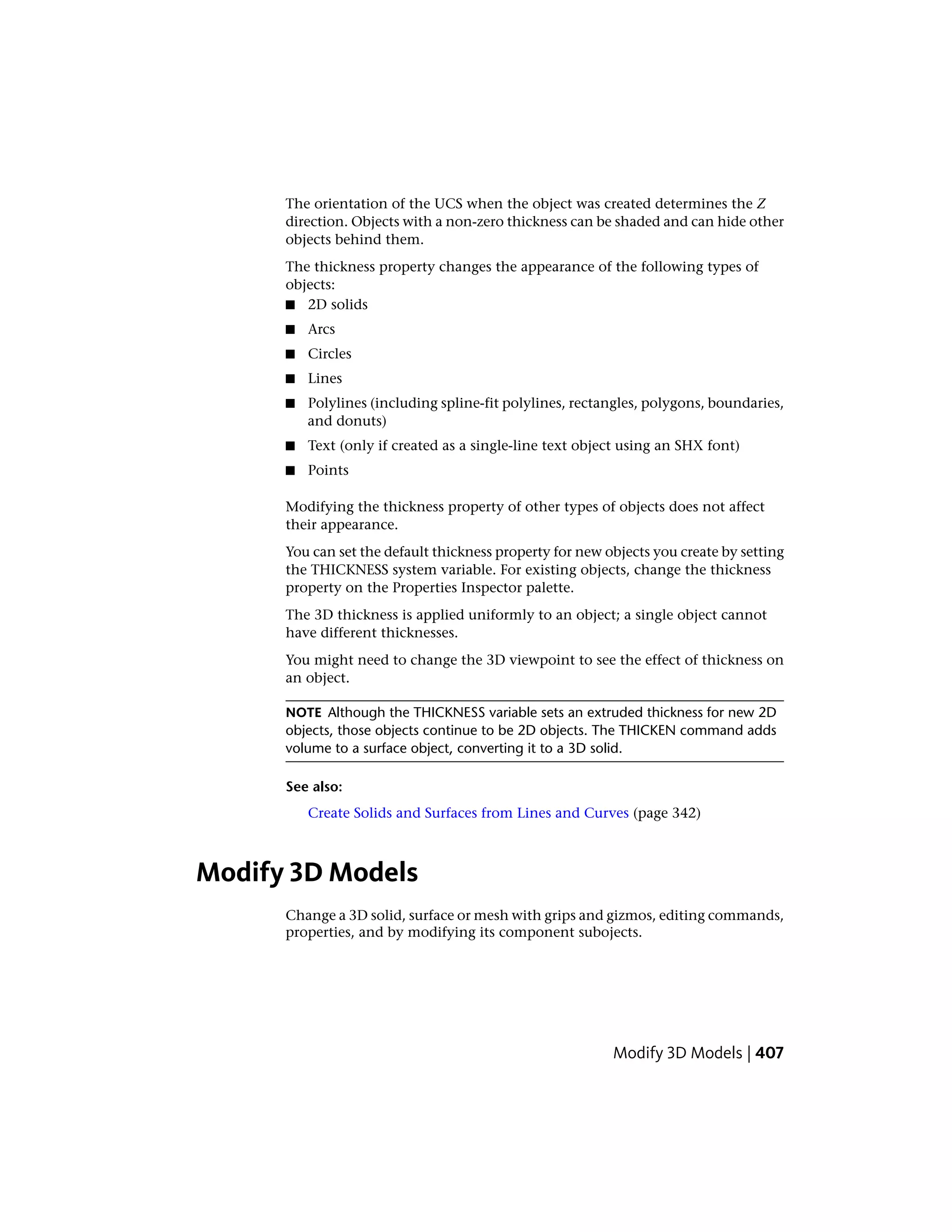 The orientation of the UCS when the object was created determines the Z
direction. Objects with a non-zero thickness can be shaded and can hide other
objects behind them.
The thickness property changes the appearance of the following types of
objects:
■ 2D solids
■ Arcs
■ Circles
■ Lines
■ Polylines (including spline-fit polylines, rectangles, polygons, boundaries,
and donuts)
■ Text (only if created as a single-line text object using an SHX font)
■ Points
Modifying the thickness property of other types of objects does not affect
their appearance.
You can set the default thickness property for new objects you create by setting
the THICKNESS system variable. For existing objects, change the thickness
property on the Properties Inspector palette.
The 3D thickness is applied uniformly to an object; a single object cannot
have different thicknesses.
You might need to change the 3D viewpoint to see the effect of thickness on
an object.
NOTE Although the THICKNESS variable sets an extruded thickness for new 2D
objects, those objects continue to be 2D objects. The THICKEN command adds
volume to a surface object, converting it to a 3D solid.
See also:
Create Solids and Surfaces from Lines and Curves (page 342)
Modify 3D Models
Change a 3D solid, surface or mesh with grips and gizmos, editing commands,
properties, and by modifying its component subojects.
Modify 3D Models | 407
 