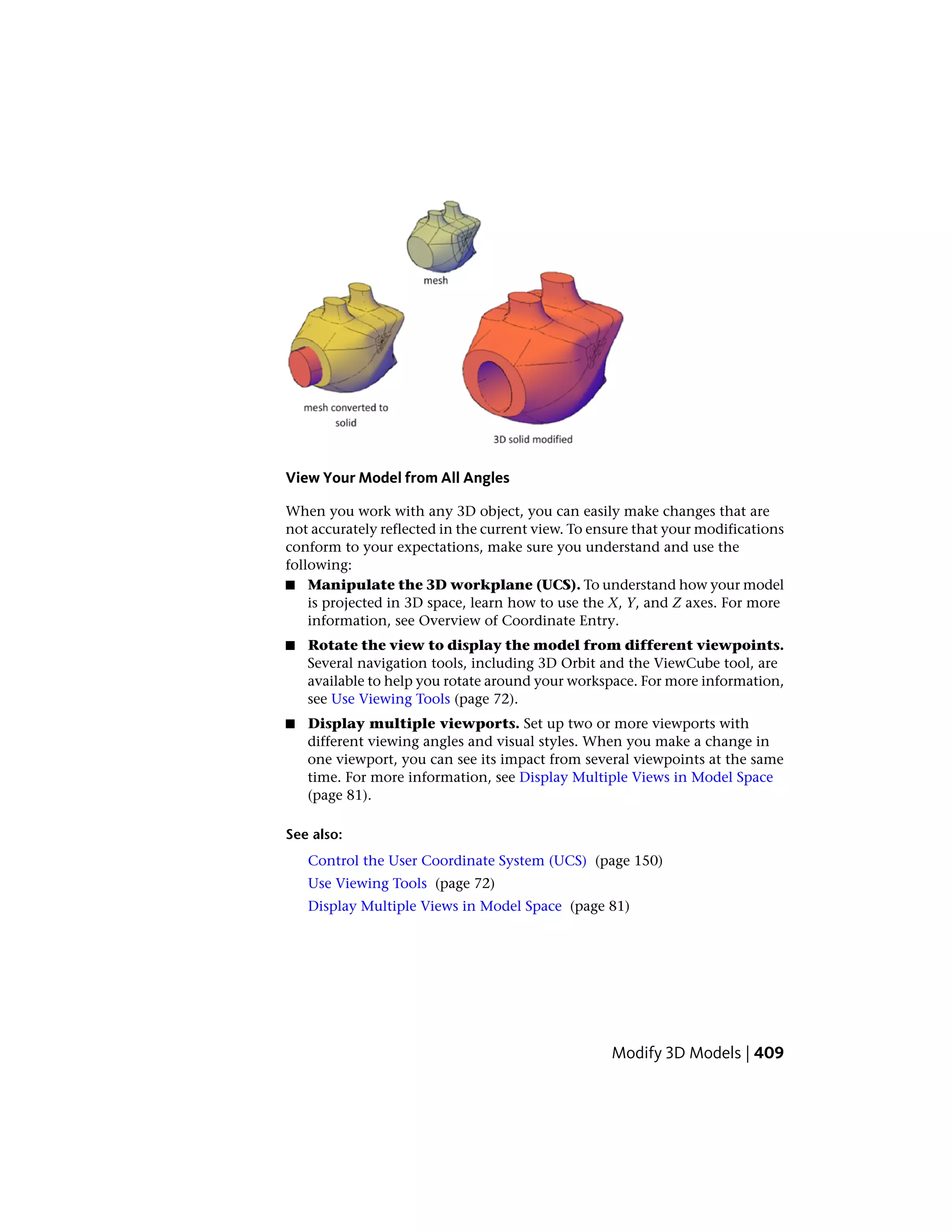 View Your Model from All Angles
When you work with any 3D object, you can easily make changes that are
not accurately reflected in the current view. To ensure that your modifications
conform to your expectations, make sure you understand and use the
following:
■ Manipulate the 3D workplane (UCS). To understand how your model
is projected in 3D space, learn how to use the X, Y, and Z axes. For more
information, see Overview of Coordinate Entry.
■ Rotate the view to display the model from different viewpoints.
Several navigation tools, including 3D Orbit and the ViewCube tool, are
available to help you rotate around your workspace. For more information,
see Use Viewing Tools (page 72).
■ Display multiple viewports. Set up two or more viewports with
different viewing angles and visual styles. When you make a change in
one viewport, you can see its impact from several viewpoints at the same
time. For more information, see Display Multiple Views in Model Space
(page 81).
See also:
Control the User Coordinate System (UCS) (page 150)
Use Viewing Tools (page 72)
Display Multiple Views in Model Space (page 81)
Modify 3D Models | 409
 